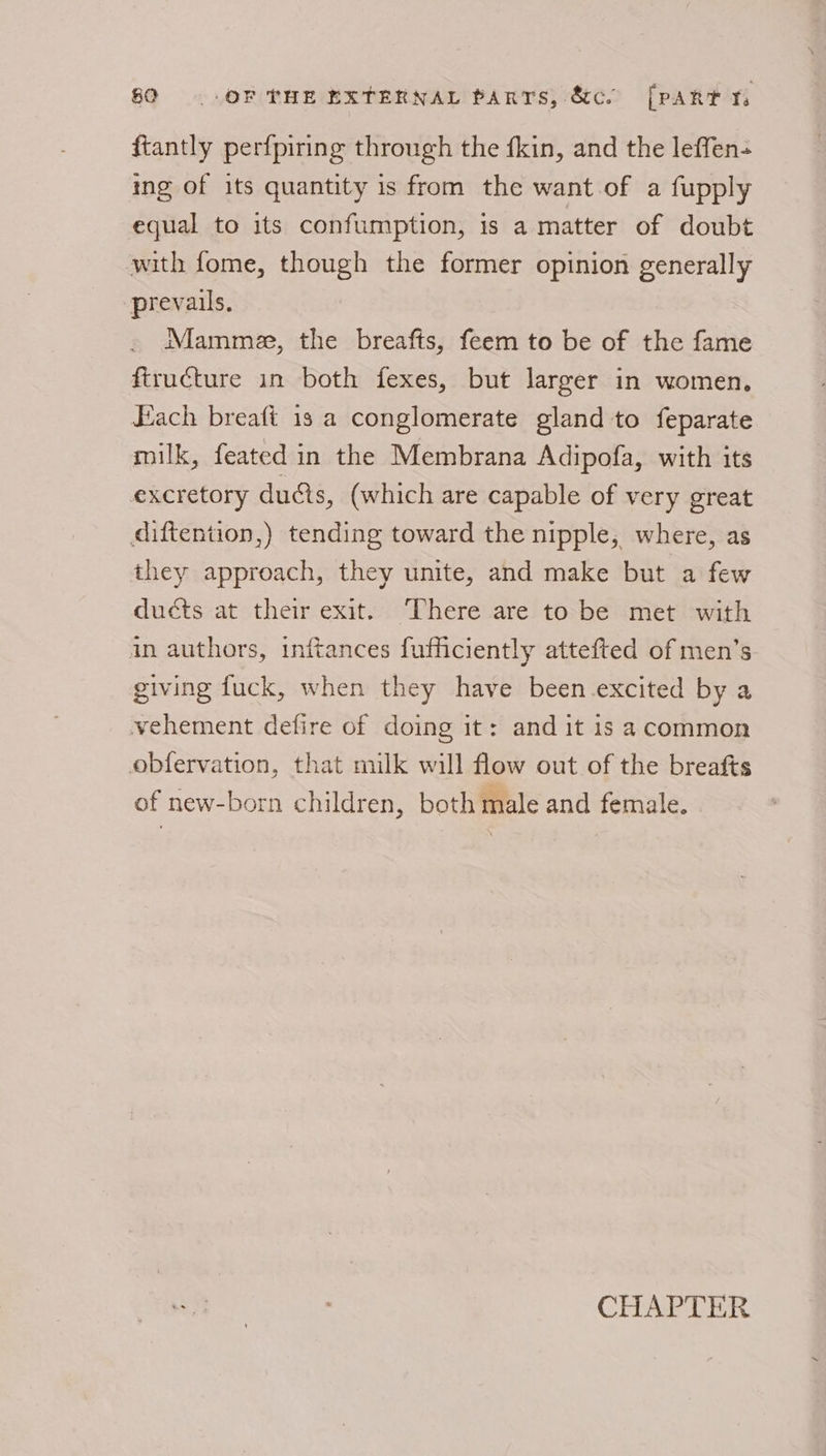 ftantly perfpiring through the fkin, and the leffen- ing of its quantity is from the want of a fupply equal to its confumption, 1s a matter of doubt with fome, though the former opinion generally prevails. Mamme, the breafts, feem to be of the fame ftructure in both fexes, but larger in women. Each breaft 1s a conglomerate gland to feparate milk, feated in the Membrana Adipofa, with its excretory ducts, (which are capable of very great diftention,) tending toward the nipple, where, as they approach, they unite, and make but a few ducts at their exit. There are to be met with in authors, inftances fufficiently attefted of men’s giving fuck, when they have been excited by a vehement defire of doing it: and it is acommon obfervation, that milk will flow out of the breafts of new-born children, both male and female.