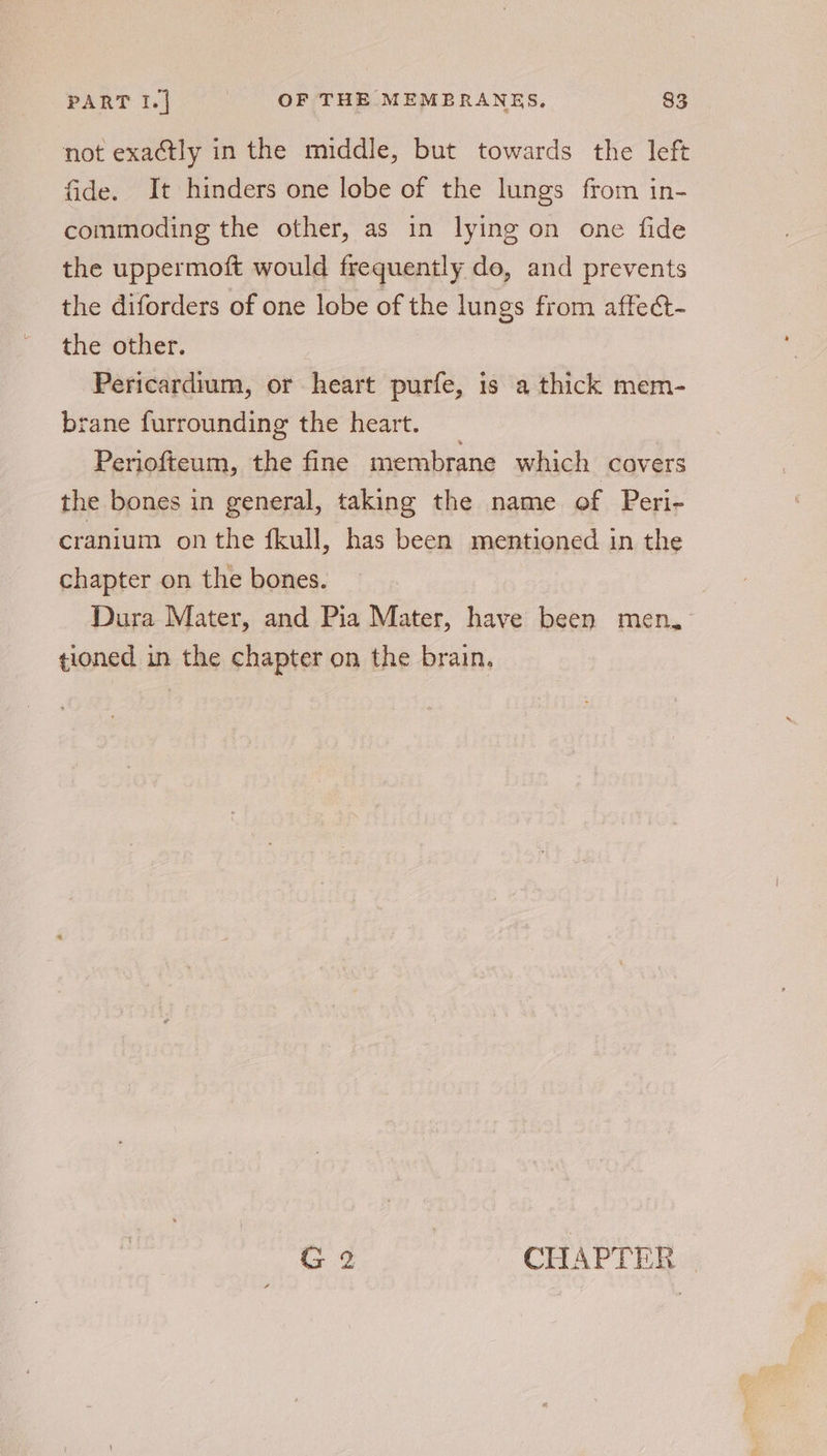 PART I.| OF THE MEMBRANES. 833 not exactly in the middle, but towards the left fide. It hinders one lobe of the lungs from in- commoding the other, as in lying on one fide the uppermoft would frequently de, and prevents the diforders of one lobe of the lungs from affect- the other. Pericardium, or heart purfe, is a thick mem- brane furrounding the heart. Periofteum, the fine membrane which covers the bones in general, taking the name of Peri- cranium on the fkull, has been mentioned in the chapter on the bones. Dura Mater, and Pia Mater, have been men, tioned in the chapter on the brain.