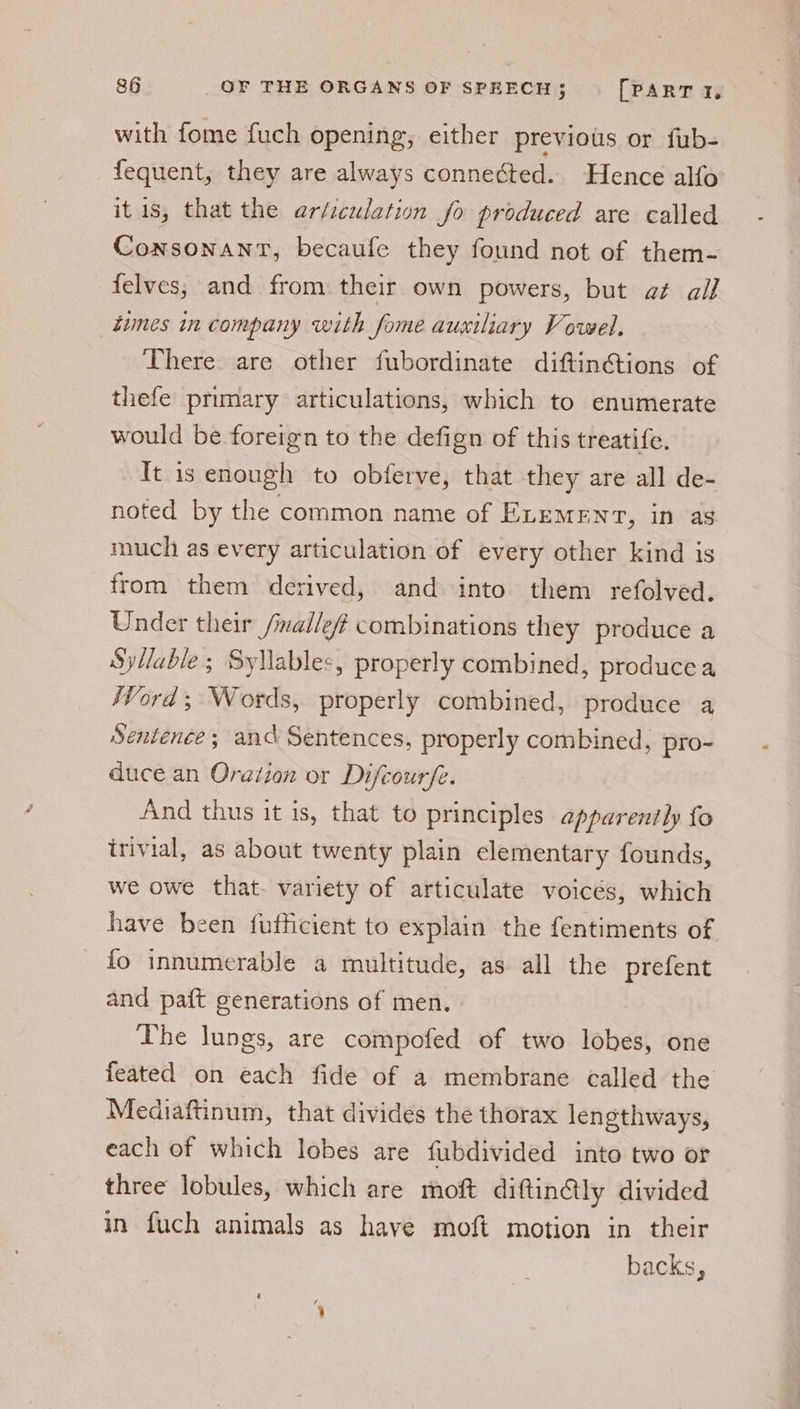 with fome fuch opening, either previous or fub- fequent, they are always connected. Hence alfo itis, that the er/iculation fo produced are called Consonant, becaufe they found not of them- felves; and from their own powers, but a¢ ail times in company with fome auxiliary Vowel. There are other fubordinate diftin€tions of thefe primary articulations, which to enumerate would be foreign to the defign of this treatife. It is enough to obferve, that they are all de- noted by the common name of ELEMENT, in as much as every articulation of every other kind is from them derived, and into them refolved. Under their /mailleff combinations they produce a Syllable; Syllables, properly combined, producea Word; Words, properly combined, produce a Sentence; and Sentences, properly combined, pro- duce an Oration or Difcourfe. And thus it is, that to principles apparently fo trivial, as about twenty plain elementary founds, we owe that. variety of articulate voicés, which have been fufficient to explain the fentiments of fo innumerable a multitude, as all the prefent and paft generations of men, The lungs, are compofed of two lobes, one feated on each fide of a membrane called the Mediaftinum, that divides the thorax lengthways, each of which lobes are fubdivided into two or three lobules, which are moft diftin@ly divided in fuch animals as have moft motion in their backs,