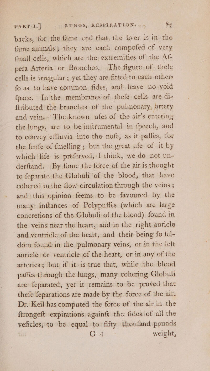 backs, for the fame end that, the liver is in the fame animals; they are each compofed of very {mall cells, which are the extremities of the A{- pera Arteria or Bronchos. The figure of. thefe cells is irregular ; yet they are fitted to each other fo as to have common fides, and leave no void fpace. In the membranes of thefe cells are di- fiributed the branches of the pulmonary, artery and vein.’ The known ufes of the air’s entering the lungs, are to be inftrumental in fpeech, and to convey effluvia into the nofe, as it paffes, for the fenfe of {melling ; but the great ufe of it by which life is preferved, I think, we do not un- derftand. By fome the force of the air is thought to {eparate the Globuli of the blood, that have cohered in the flow circulation through the veins ; and this opinion feems to be favoured, by the many inftances of Polypuffes (which are large concretions of the Globuli of the blood) found in the veins near the heart, and in the right auricle and ventricle of the heart, and their being fo fel- dom found:in the pulmonary veins, or in the left auricle or ventricle of the heart, or in any of the arteries; but if it-is true that, while the blood paffes through the lungs, many cohering Globult are feparated, yet it remains to be proved that thefe feparations are made by the force of the air. Dr. Keil has computed the force of the air in the ftrongeft expirations againft the fides of all the _vyeficlesj:to be equal to fifty thoufand pounds ho ee 8 weight,