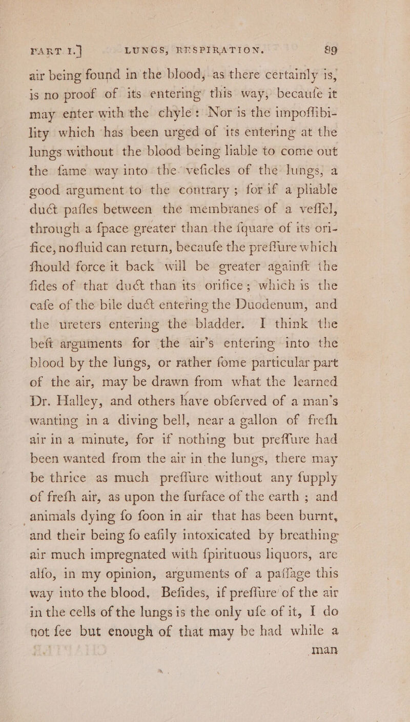 air being found in the blood, as there certainly 1s, is no proof of its entering this way, becaufe it may enter with the chyle: Nor is the impoffibi- lity which ‘has been urged of its entering at the lungs without the blood being lable to come out the fame way into the- veficles of the lungs, a good argument to the contrary ; for if a pliable duct pafles between the membranes of a veffel, through a {pace greater than the {quare of its ori- fice, nofluid can return, becaufe the preffure which fhould force it back will be greater againft the fides of that duct than its orifice; which is the cafe of the bile duet entering the Duodenum, and the ureters entering the bladder. I think the beft arguments for the air’s entering into the blood by the lungs, or rather fome particular part of the air, may be drawn from what the learned Dr. Halley, and others have obferved of a man’s wanting ina diving bell, near a gallon of frefh airin a minute, for if nothing but preflure had been wanted from the air in the lungs, there may be thrice as much preffure without any fupply of frefh air, as upon the furface of the earth ; and animals dying fo foon in air that has been burnt, and their being fo eafily intoxicated by breathing air much impregnated with fpirituous liquors, are alfo, in my opinion, arguments of a paflage this way into the blood, Befides, if preffure’ of the air in the cells of the lungs is the only ufe of it, I do not fee but enough of that may be had while a man