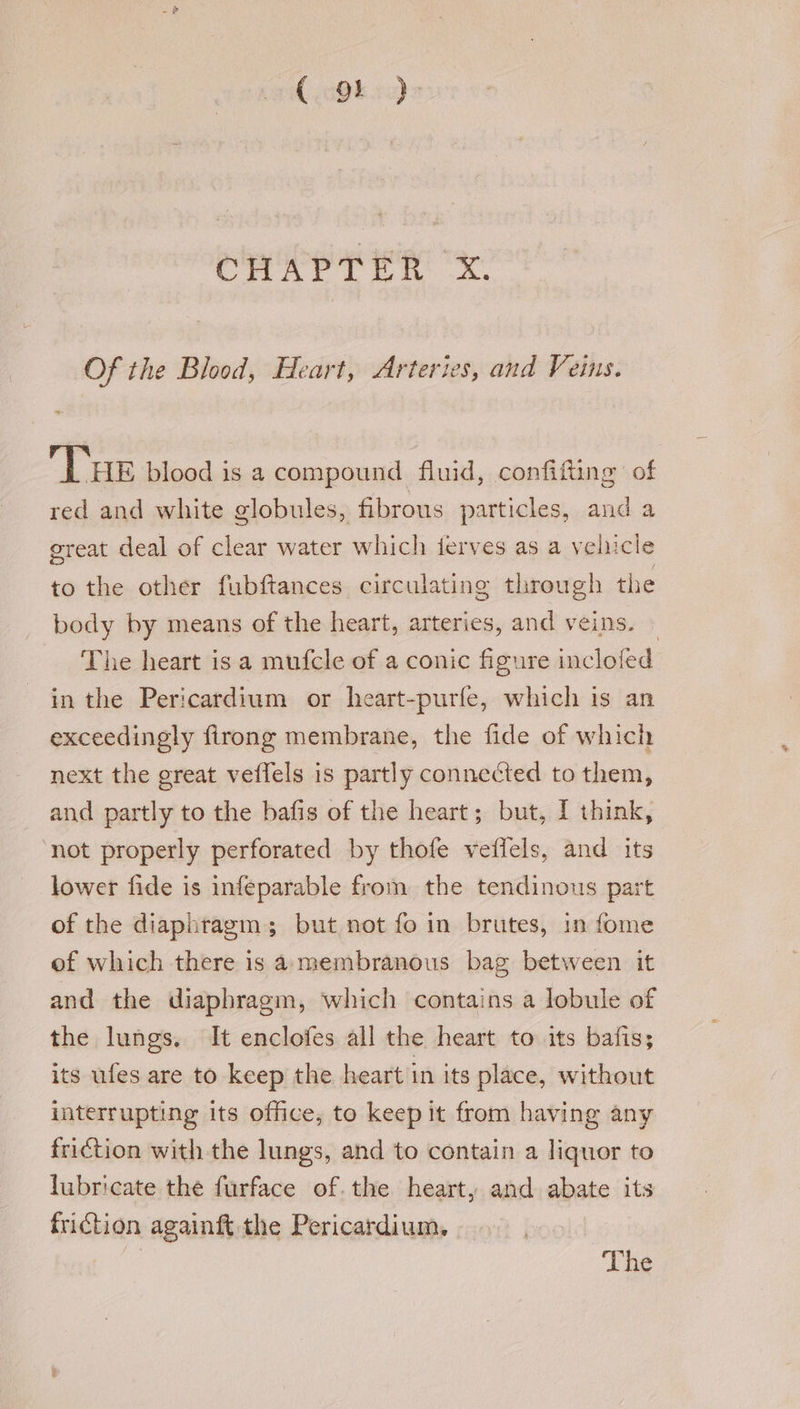 ( 9! ) CHAPTER x. Of the Blood, Heart, Arteries, and Veins. THe blood is a compound fluid, confifting of red and white globules, fibrous particles, and a great deal of clear water which jerves as a vehicle to the other fubftances circulating through the body by means of the heart, arteries, and veins. | The heart is a mufcle of a conic figure inclofed in the Pericardium or heart-purfe, which is an exceedingly firong membrane, the fide of which next the great veffels is partly connected to them, and partly to the bafis of the heart; but, [ think, ‘not properly perforated by thofe veffels, and its lower fide is infeparable from the tendinous part of the diaphragm; but not fo in brutes, in fome of which there is amembranous bag between it and the diaphragm, which contains a lobule of the lungs. It enclofes all the heart to its bafis; its ufes are to keep the heart in its place, without interrupting its office, to keep it from having any friction with the lungs, and to contain a liquor to lubricate the furface ofthe heart, and abate its friction againft the Pericardium. The