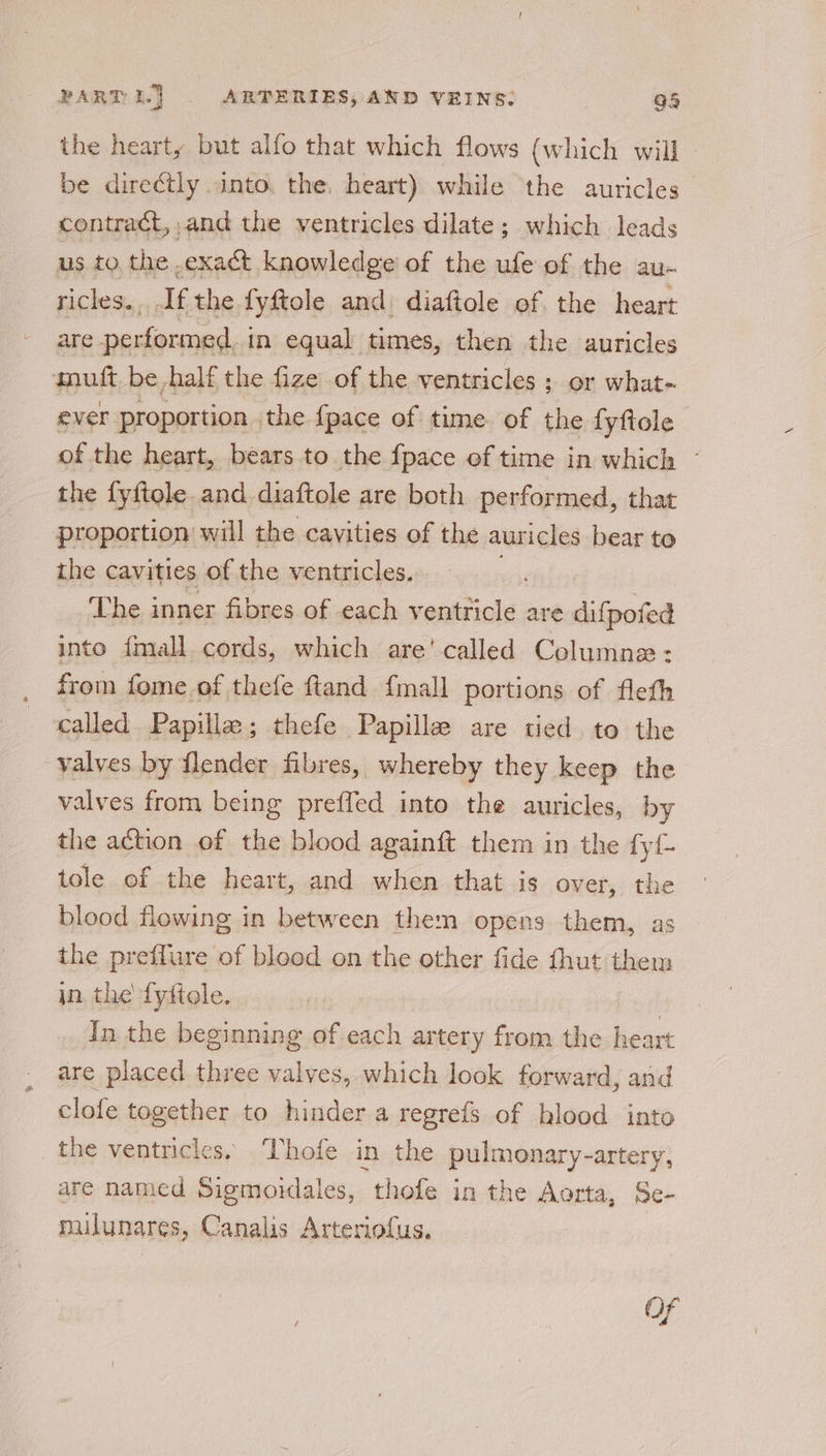 the hearty but alfo that which flows (which will - be directly into. the. heart) while the auricles contract, ,and the ventricles dilate; which leads us to the exact knowledge’ of the ufe of the au- ricles... If the fyftole and diaftole of. the heart are performed. in equal times, then the auricles muft be half the fize of the ventricles ; or what-. ever proportion the {pace of time of the fyftole of the heart, bears to the {pace ef time in which © the fyftole. and diaftole are both performed, that proportion will the cavities of the auricles bear to the cavities of the ventricles. | The inner fibres of each ventticle are difpofed into {mall cords, which are' called Columne: from fome of thefe ftand {mall portions of fleth called Papille; thefe Papille are tied to the valves by flender fibres, whereby they keep the valves from being preffed into the auricles, by the action of the blood againft them in the fy tole of the heart, and when that is over, the blood flowing in between them opens them, as the preffure of bleed on the other fide thut them in, the fyftole. | In the beginning of each artery from the heart are placed three valves, which look forward, and clofe together to hinder a regrefs of blood into the ventricles. ‘Thofe in the pulmonary-artery, are named Sigmoidales, thofe in the Aorta, Se- mulunares, Canalis Arteriofus. Of