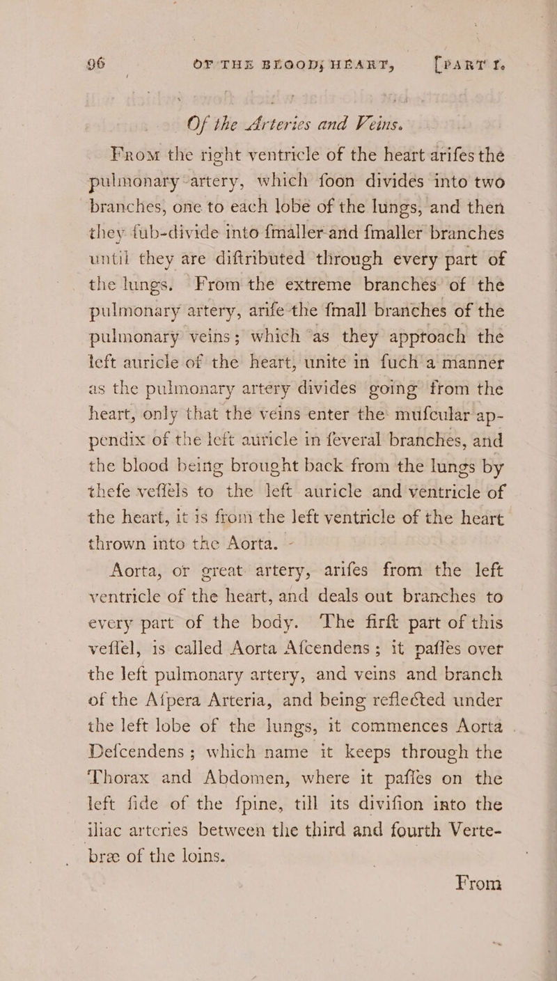 Of the Arteries and Feins. From the right ventricle of the heart arifes the pulmonary-artery, which foon divides into two branches, one to each lobe of the lungs, and then they tub-divide into {maller-and {maller branches until they are diftributed through every part of the lungs. From the extreme branches’ of the pulmonary artery, arife the fmall branches of the pulmonary veins; which “as they apptoach the teft auricle of the heart, unite in fuch a manner as the pulmonary artery divides going from the heart, only that the veins enter the’ mufcular ap- pendix of the lett auricle in feveral branches, and the blood being brought back from the lungs by thefe veffels to the left auricle and ventricle of the heart, it is from the left ventricle of the heart thrown into the Aorta. - Aorta, or great artery, arifes from the left ventricle of the heart, and deals out branches to every part of the body. The firft part of this veflel, is called Aorta Afcendens ; it pafles over the left pulmonary artery, and veins and branch of the Aipera Arteria, and being reflected under the left lobe of the lungs, it commences Aorta | Defcendens ; which name it keeps through the Thorax and Abdomen, where it pafles on the left fide of the fpine, till its divifion into the iliac arteries between the third and fourth Verte- bree of the loins. | From