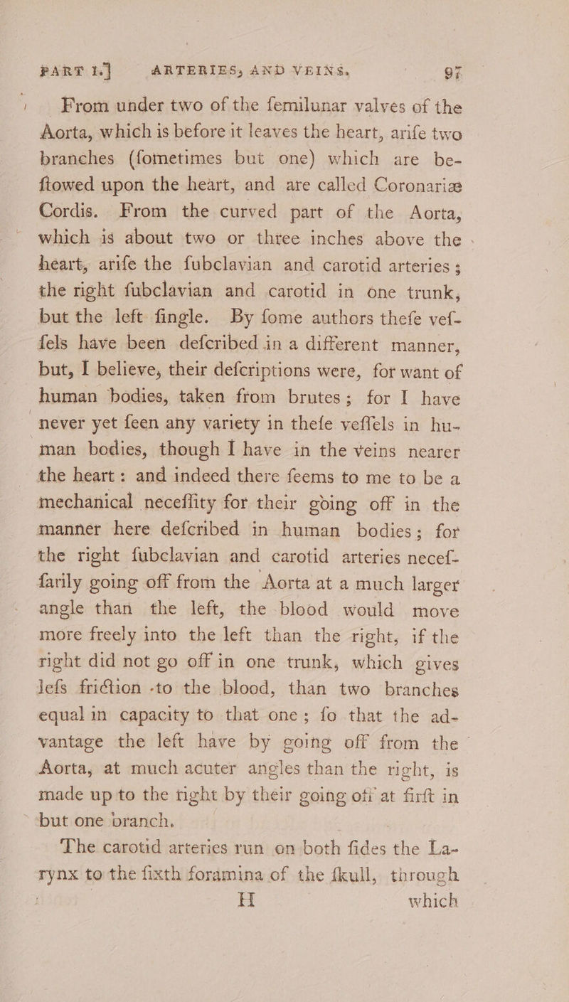 From under two of the femilunar valves of the Aorta, which is before it leaves the heart, arife two branches (fometimes but one) which are be- fiowed upon the heart, and are called Coronaria Cordis. From the curved part of the Aorta, which is about two or thtee inches above the - heart, arife the fubclavian and carotid arteries ; the right fubclavian and carotid in one trunk, but the left fingle. By fome authors thefe vef- fels have been defcribed in a different manner, but, I believe, their deferiptions were, for want of human bodies, taken from brutes; for I have never yet feen any variety in thefe veffels in hu- man bodies, though I have in the veins nearer the heart: and indeed there feems to me to be a mechanical neceflity for their going off in the manner here defcribed in human bodies; for the right fubclavian and carotid arteries necef- farily going off from the Aorta at a much larger angle than the left, the blood would move more freely into the left than the right, if the right did not go off in one trunk, which gives Jefs friction -to the blood, than two branches equal in capacity to that one; fo that the ad- vantage the left have by going off from the ” Aorta, at much acuter angles than the right, is made up to the nght by their going of at firft in but one branch. ; The carotid arteries run on both fides the La- rynx to the fixth foramina of the fkull, through | H which