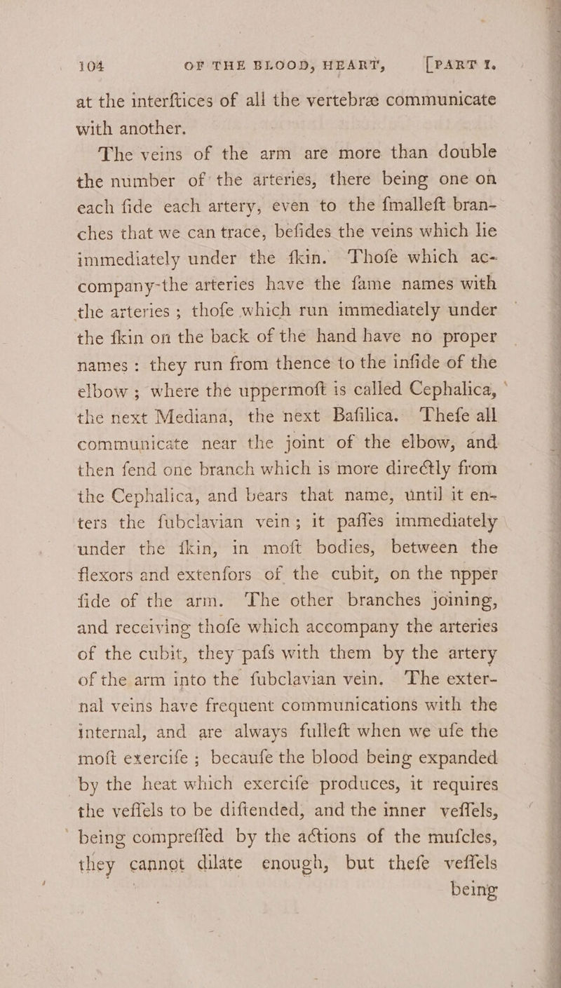 at the interftices of all the vertebrae communicate with another. The veins of the arm are more than double the number of the arteries, there being one on each fide each artery, even to the fmalleft bran- ches that we can trace, befides the veins which hie immediately under the fkin. Thofe which ac- company-the arteries have the fame names with the arteries ; thofe which run immediately under the fkin on the back of the hand have no proper names: they run from thence to the infide of the elbow ; where the uppermoft is called Cephalica, ° the next Mediana, the next Bafilica. “Thefe all communicate near the joint of the elbow, and then fend one branch which is more direétly from the Cephalica, and bears that name, until it en- ters the fubclavian vein; it pafles immediately under the ikin, in moft bodies, between the flexors and extenfors of the cubit, on the npper fide of the arm. The other branches joining, and receiving thofe which accompany the arteries of the cubit, they pafs with them by the artery of the arm into the fubclavian vein. The exter- nal veins have frequent communications with the internal, and are always fulleft when we ufe the moft exercife ; becaufe the blood being expanded by the heat which exercife produces, it requires the veflels to be diftended, and the inner veffels, being compreffed by the actions of the mufcles, they cannot dilate enough, but thefe veffels oe: | being