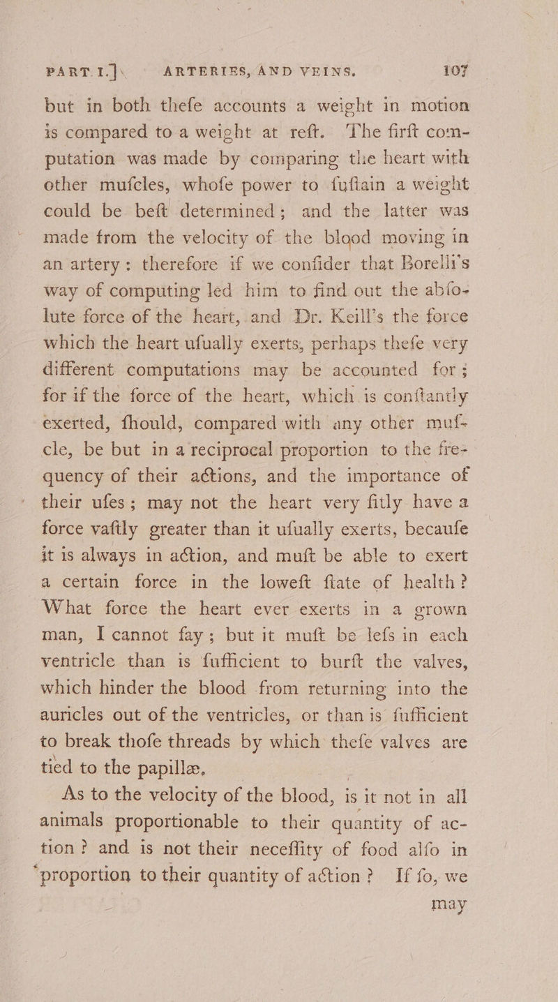 but in both thefe accounts a weight in motion is compared to a weight at reft. The firft com- putation was made by comparing the heart with other mufcles, whofe power to fuftain a weight could be beft determined; and the latter was made from the velocity of the blood moving in an artery: therefore if we confider that Borelli’s way of computing led him to find out the abfo- lute force of the heart,.and Dr. Keill’s the force which the heart ufually exerts, perhaps thefe very different computations may be accounted for 3 for if the force of the heart, which is conitantly exerted, fhould, compared with any other muf- cle, be but in a reciprocal proportion to the fre- quency of their actions, and the importance of their ufes ; may not the heart very fitly have a force vaftly greater than it ufually exerts, becaufe it is always in action, and muft be able to exert a certain force in the loweft ftate of health? What force the heart ever exerts in a grown man, I cannot fay; but it muft be lefs in each ventricle than is fufficient to burft the valves, which hinder the blood from returning into the auricles out of the ventricles, or than is fufficient to break thofe threads by which thefe valves are tied to the papilla. As to the velocity of the blood, is it not in all animals proportionable to their quantity of ac- tion? and is not their neceflity of food alfo in “proportion to their quantity of action? If fo, we may