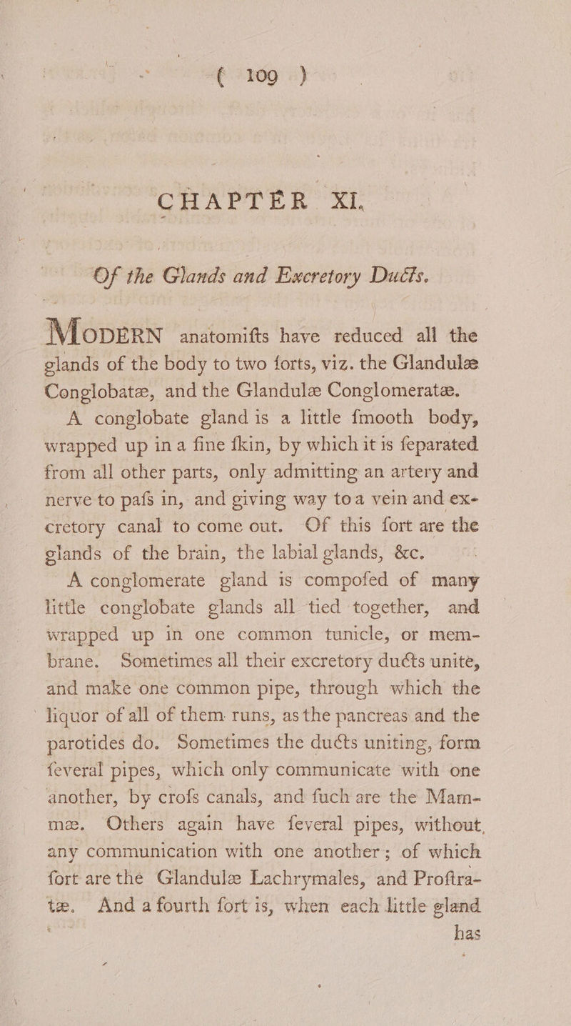 ea — the Glands and E:xer geniste Ducts. Mounts anatomifts have setaced all the glands of the body to two forts, viz. the Glandula Conglobate, and the Glandule Conglomerate. A conglobate gland is a little fmooth body, wrapped up ina fine fkin, by which it is feparated from all other parts, only admitting an artery and nerve to pafs in, and giving way toa vein and ex- cretory canal to come out. Of this fort are the — glands of the brain, the labial glands, &amp;c. A conglomerate gland is compofed of many little conglobate glands all tied together, and wrapped up in one common tunicle, or mem- brane. Sometimes all their excretory ducts unite, and make one common pipe, through which the liquor of all of them runs, asthe pancreas and the parotides do. Sometimes the ducts uniting, form feveral pipes, which only communicate with one another, by crofs canals, and fuch are the Mam- mz. Others again have feveral pipes, without, any communication with one another; of which fort arethe Glandulz Lachrymales, and Proftra- te. Anda fourth fort is, when each little gland on oe