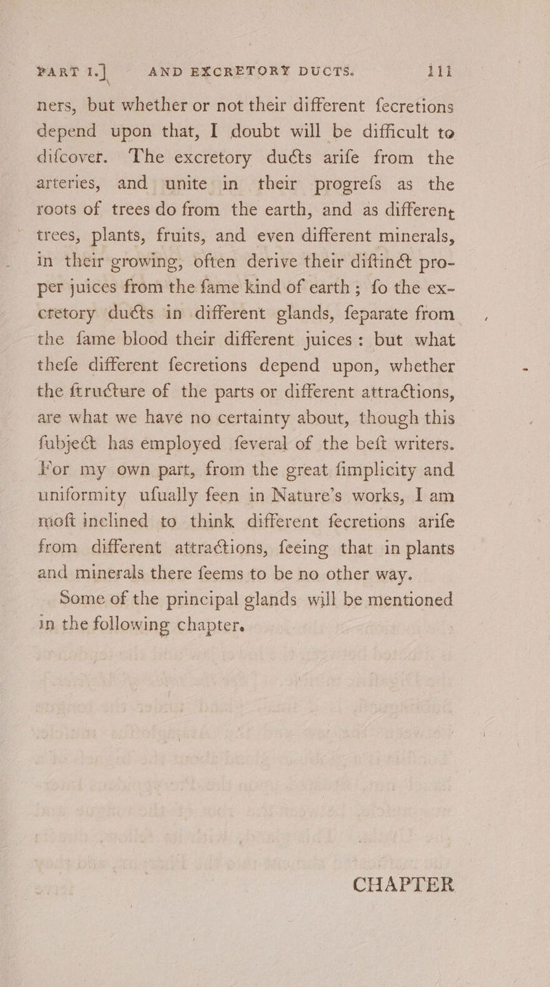 ners, but whether or not their different fecretions depend upon that, I doubt will be difficult te difcover. The excretory ducts arife from the arteries, and unite in their progrefs as the roots of trees do from the earth, and as differeny trees, plants, fruits, and even different minerals, in their growing, often derive their diftiné pro- per juices from the fame kind of earth ; fo the ex- ctetory ducts in different glands, feparate from the fame blood their different juices: but what thefe different fecretions depend upon, whether the ftructure of the parts or different attra¢tions, are what we havé no certainty about, though this fubject has employed feveral of the beft writers. }’or my own part, from the great fimplicity and uniformity ufually feen in Nature’s works, I am moft inclined to think different fecretions arife from different attractions, feeing that in plants and minerals there feems to be no other way. Some of the principal glands will be mentioned in the following chapter.