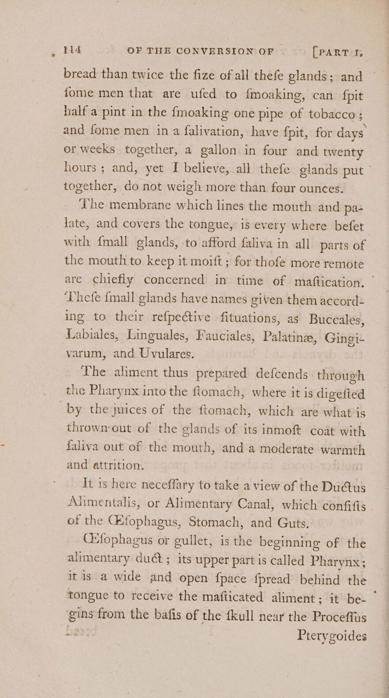 bread than twice the fize of all thefe glands; and fome men that are ufed to {moaking, can fpit half a pint in the {moaking one pipe of tobacco; and fome men in a falivation, have fpit, for diss or weeks together, a gallon in four and twenty hours ; and, yet I believe, all thefe glands put together, do not weigh more than four ounces. The membrane which lines the mouth and pa- late, and covers the tongue, is every where befet with {mall glands, ‘to afford faliva in all parts of the mouth to keep it moift ; for thofe more remote are chiefly concerned in time of maftication. ‘hefe {mall glands have names given them accord- ing to their refpective fituations, as Buceales, Labiales, Linguales, Fauciales, Palatina, = varum, and Uvulares. The aliment thus prepared defcends- through the Pharynx into the ftomach, where it is digefted by the juices of the ftomach, which are what-is thrownout of the glands of its inmoft coat with faliva out of the mouth, and a moderate warmth and attrition. it is here neceffary to take a view of the Du@tus Alimentalis, or Alimentary Canal, which confifts of the GHfophagus, Stomach, and Guts. CHfophagus or gullet, is the beginning of the alimentary duct; its upper part is called Pharynx; itis a wide and open {pace fpread behind the tongue to receive the mafticated aliment; it be- — gins from the bafis of the fkull near the Proceffus Pe Pterygoides