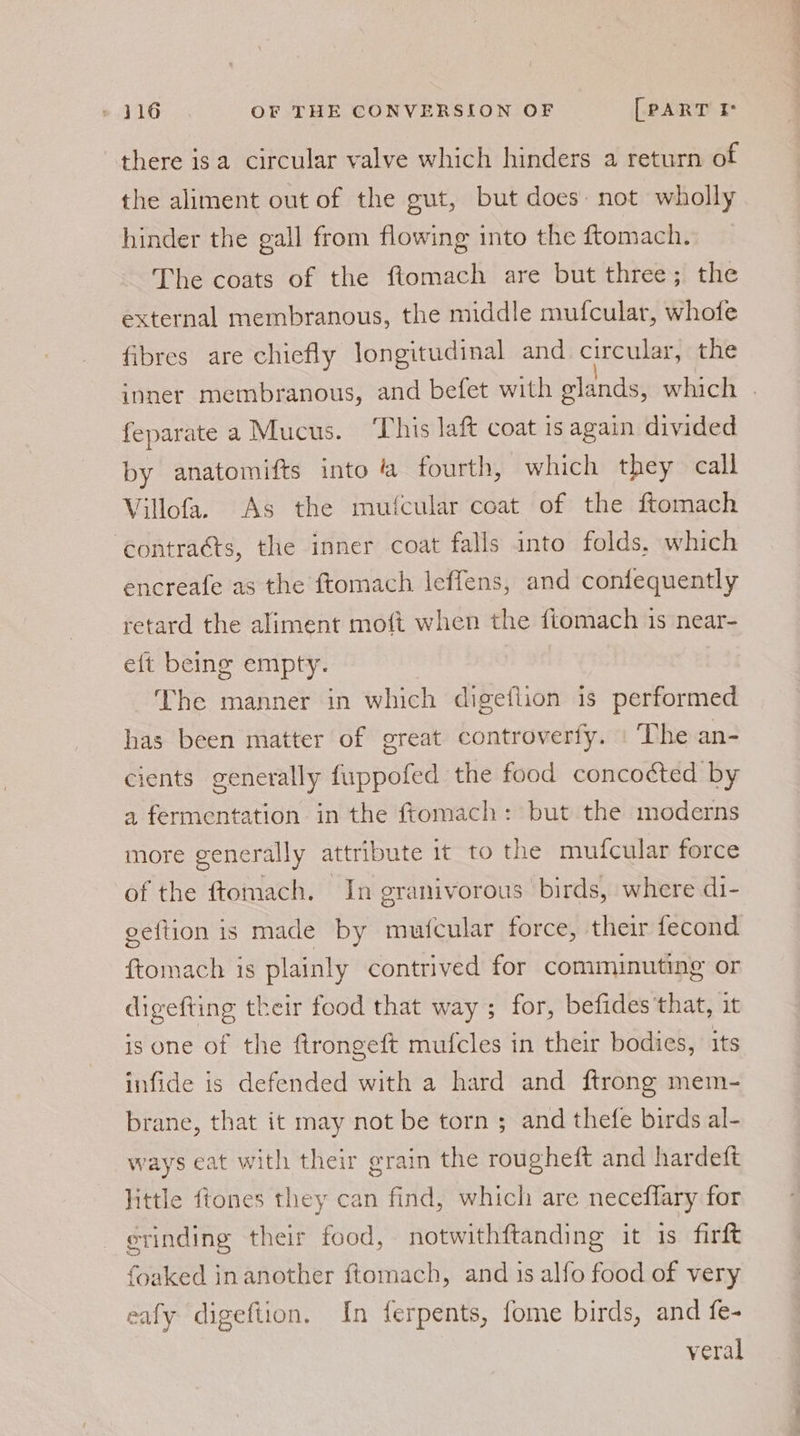 there isa circular valve which hinders a return of the aliment out of the gut, but does: not wholly hinder the gall from flowing into the ftomach. The coats of the ftomach are but three; the external membranous, the middle mufcular, whofe fibres are chiefly longitudinal and circular, the inner membranous, and befet with glands, which . feparate a Mucus. ‘This laft coat is again divided by anatomifts into ‘a fourth, which they call Villofa. As the mufcular coat of the ftomach ‘contracts, the inner coat falls into folds, which encreafe as the ftomach lIeffens, and confequently retard the aliment moft when the ftomach is near- eft being empty. The manner in which digeflion is performed has been matter of great controverfy. The an- cients generally fuppofed the food concocted by a fermentation in the ffomach: but the moderns more generally attribute it to the mufcular force of the ftomach. In granivorous birds, where di- gettion is made by mufcular force, their fecond {tomach is plainly contrived for comminuting or digefting their food that way ; for, befides that, it is one of the ftrongeft mufcles in their bodies, its infide is defended with a hard and ftrong mem- brane, that it may not be torn ; and thefe birds al- ways eat with their grain the rougheft and hardeft little fiones they can find, which are neceflary for evinding their food, notwithftanding it 1s firft foaked in another ftomach, and is alfo food of very eafy digeftion. In ferpents, fome birds, and fe- veral