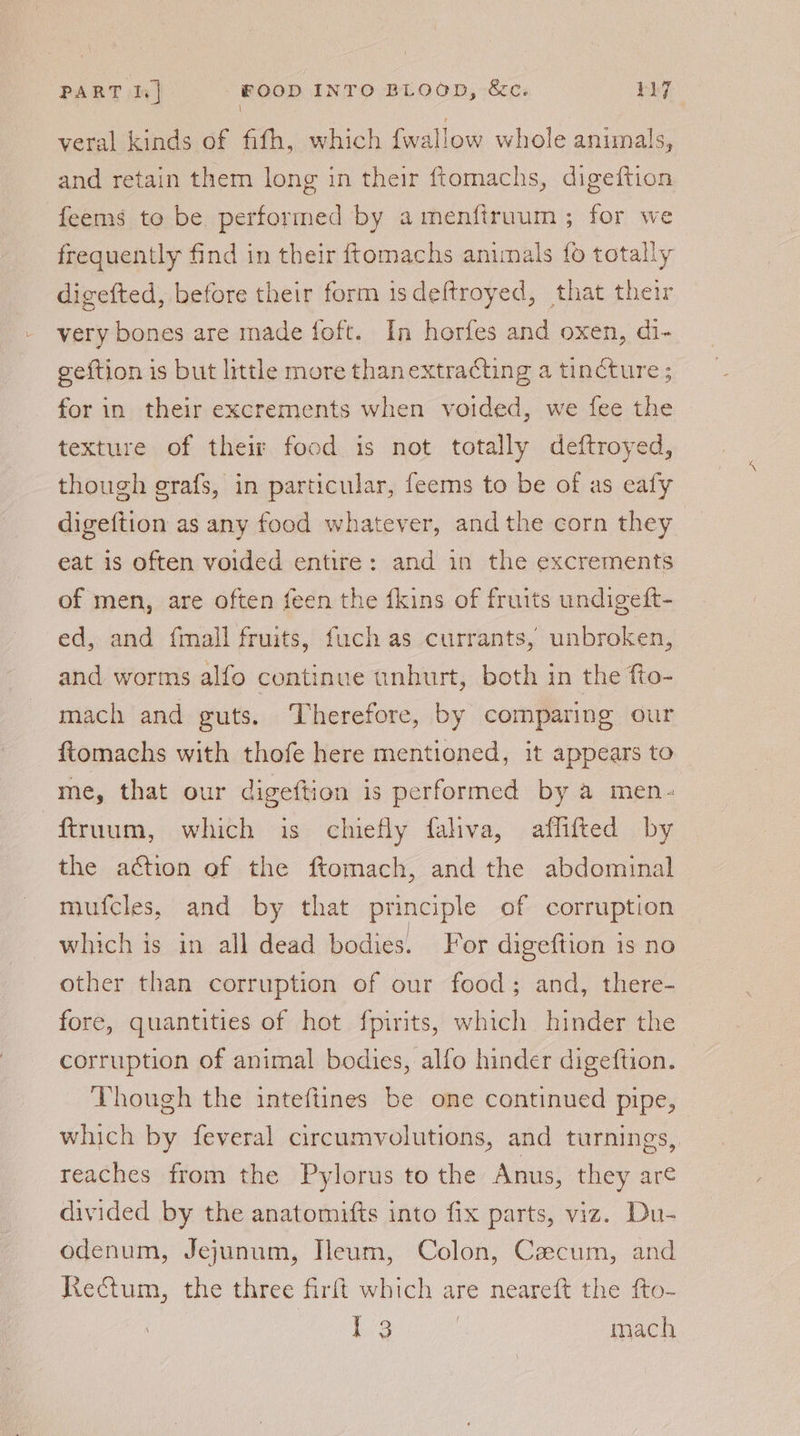 \ veral kinds of fifh, which {wallow whole animals, and retain them long in their ftomachs, digeftion feems to be performed by amenfiruum ; for we frequently find in their ftomachs animals fo totally digefted, before their form isdeftroyed, that their very bones are made foft. In horfes and oxen, di- geftion is but little more thanextracting a tincture ; for in their excrements when voided, we fee the texture of their food is not totally deftroyed, though grafs, in particular, feerns to be of as ealy digeftion as any food whatever, andthe corn they eat is often voided entire: and in the excrements of men, are often feen the {kins of fruits undigeft- ed, and {mall fruits, fuch as currants, unbroken, and worms alfo continue unhurt, both in the fto- mach and guts. Therefore, by comparing our ftomachs with thofe here mentioned, it appears to me, that our digeftion is performed by a men- ftruum, which is chiefly fahva, aflifted by the aétion of the ftomach, and the abdominal mufcles, and by that principle of corruption which is in all dead bodies. For digeftion is no other than corruption of our food; and, there- fore, quantities of hot {pirits, which hinder the corruption of animal bodies, alfo hinder digeftion. — Though the inteftines be one continued pipe, which by feveral circumvolutions, and turnings, reaches from the Pylorus to the Anus, they are divided by the anatomifts into fix parts, viz. Du- odenum, Jejunum, Heum, Colon, Caecum, and Rectum, the three firft which are neareft the fto- | { 3 7 mach