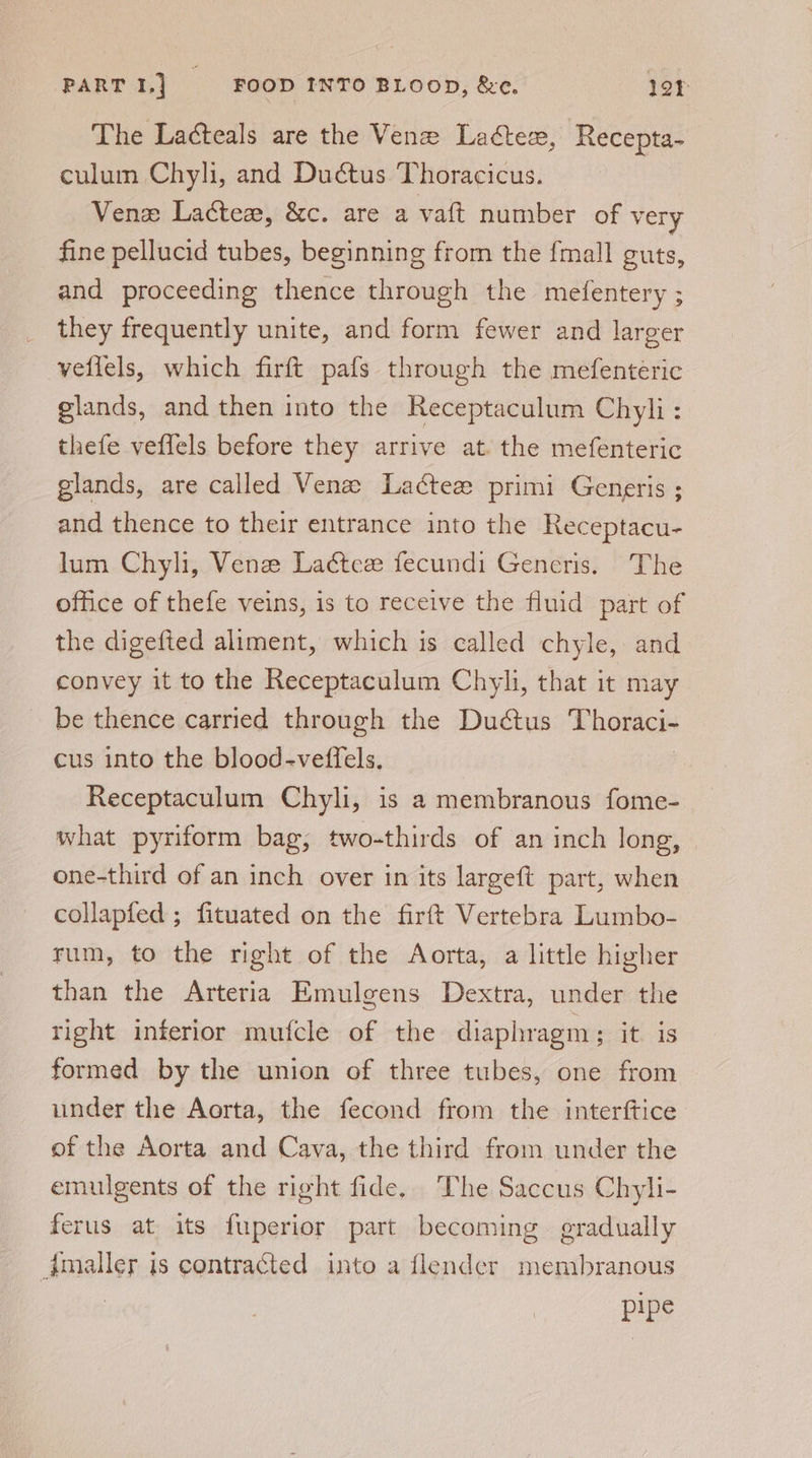 The Laéteals are the Venez Ladter, Recepta- culum Chyli, and Duétus Thoracicus. Venx Latex, &amp;c. are a vaft number of very fine pellucid tubes, beginning from the {mall guts, and proceeding thence through the mefentery ; they frequently unite, and form fewer and larger vellels, which firft pafs through the mefenteric glands, and then into the Receptaculum Chyli: thefe veffels before they arrive at. the mefenteric glands, are called Vena Lacteze primi Generis ; and thence to their entrance into the Receptacu- lum Chyli, Vene Ladtee fecundi Generis. The office of thefe veins, is to receive the fluid part of the digefted aliment, which is called chyle, and convey it to the Receptaculum Chyli, that it may be thence carried through the Ductus as cus into the blood-veffels. Receptaculum Chyli, is a membranous fome- what pyriform bag, two-thirds of an inch long, — one-third of an inch over in its largeft part, when collapfed ; fituated on the firft Vertebra Lumbo- rum, to the right of the Aorta, a little higher than the Arteria Emulgens Dextra, under the right inferior mufcle of the diaphragm; it is formed by the union of three tubes, one from under the Aorta, the fecond from the interftice of the Aorta and Cava, the third from under the emulgents of the right fide. The Saccus Chyli- ferus at its fuperior part becoming. gradually dmaller is contracted into a {lender membranous pipe