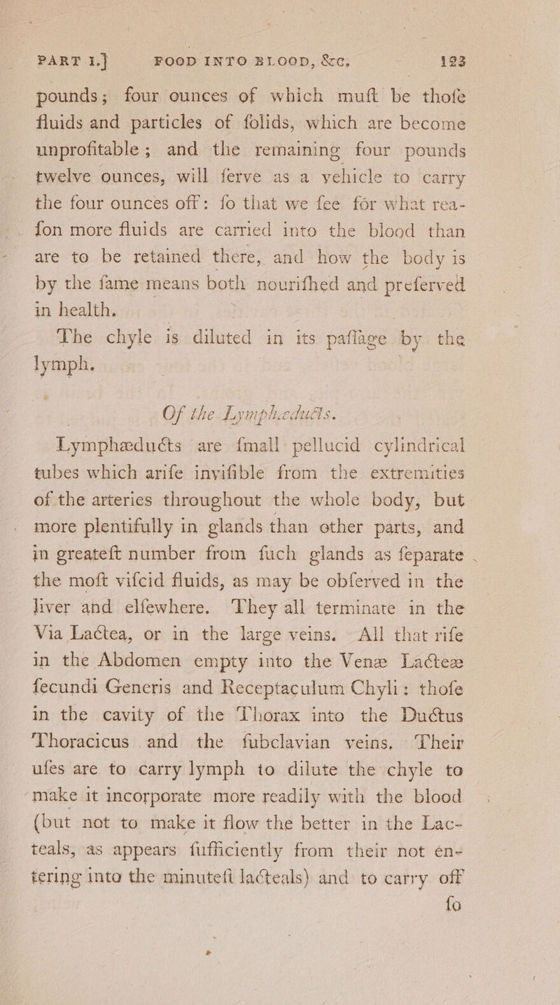 pounds ; four ounces of which muft be thofe fluids and particles of folids, which are become unprofitable ; and the remaining four pounds twelve ounces, will ferve as a vehicle to carry the four ounces off: fo that we fee for what rea- fon more fluids are carried into the blood than are to be retained there, and how the body is by the fame means noe nourifhed and preferved in health. The chyle is cubated in its pafliee by the dpe Of the Lympheduas. Lywieditts are {mall pellucid cylindrical tubes which arife invifible from the extremities of the arteries throughout the whole body, but. more plentifully in glands than other parts, and in greateft number from fuch glands as feparate the moft vifcid fluids, as may be obferved in the liver and elfewhere. ‘They all terminate in the Via Lactea, or in the large veins. All that rife © in the Abdomen empty into the Vene Lactezx fecundi Generis and Receptaculum Chyli: thofe in the cavity of the Thorax into the Dudctus Thoracicus and the fubclavian veins. Their ules are to carry lymph to dilute the chyle to “make it incorporate more readily with the blood (but not to make it flow the better in the Lac- teals, as appears fufficiently from their not én- tering into the minuteft lacteals) and to carry off {o