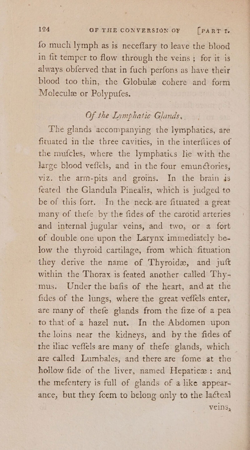 fo much lymph as is neceffary to leave the blood in fit temper to flow through the veins ; for it is always obferved that in fuch perfons as have their blood too thin, the Globule cohere and form Molecule or Polypufes. Of the Lymphatic Glands, The glands accompanying the lymphatics, are fituated in the three cavities, in the interflices of the mufcles, where the lymphatics lie with the large blood veflels, and in the four emunétories, viz. the arm-pits and groins. In the brain ds feated the Glandula Pinealis, which is judged to be of this fort. In the neck are fituated a great many of thefe by the fides of the carotid arteries and internal jugular veins, and two, or a fort of double one upon the Larynx immediately be- low the thyroid cartilage, from which fituation they derive the name of Thyroidx~, and jutt within the Thorax is feated another called Thy- ‘mus. Under the bafis of the heart, and at the fides of the lungs, where the great veflels enter, are many of thefe glands from the fize of a pea to that of a hazel nut. In the Abdomen upon the loins near the kidneys, and by the fides of the ac veffels are many of thefe glands, which _ are called Lumbales, and there are fome at the _ hollow fide of the liver, named Hepatice : and the mefentery is full of glands of a like appear- _ ance, but they feem to belong only to the lacteal — veins,