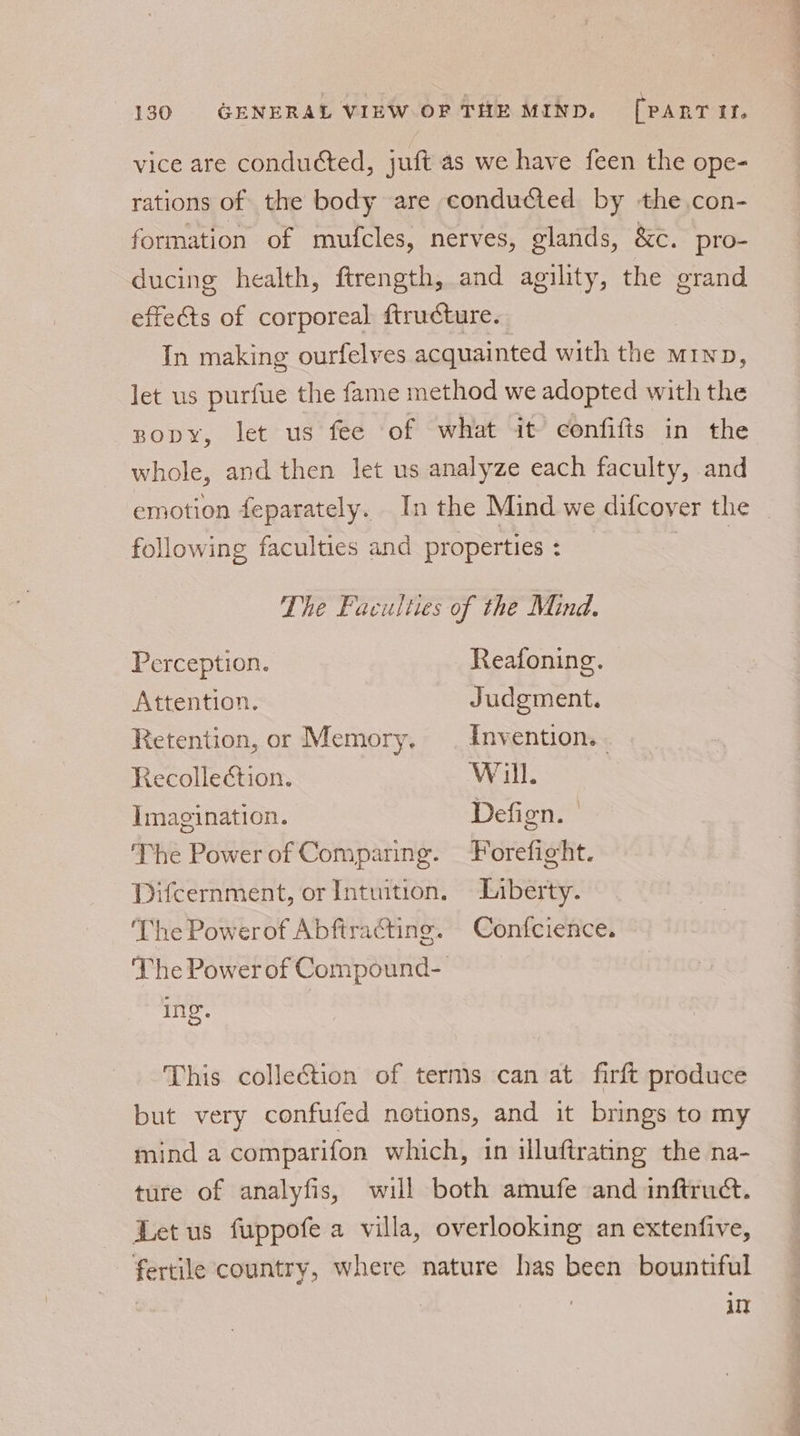 vice are conduéted, juft as we have feen the ope- rations of the body are conducted by the.con- formation of mufcles, nerves, glands, &amp;c. pro- ducing health, ftrength, and agility, the grand effects of corporeal ftructure. In making ourfelves acquainted with the rnp, let us purfue the fame method we adopted with the nopy, let us fee of what it confifts in the whole, and then let us analyze each faculty, and emotion feparately. _ In the Mind we difcover the following faculties and properties : Poke The Faculties of the Mind. Perception. Reafoning. Attention. Judgment. Retention, or Memory. | Invention... Recollection. Will. Imagination. Defign. The Power of Comparing. Forefight. Difcernment, or Intuition. Liberty. The Powerof Abftracting. Confcience. The PowerofCompound- ing. This collection of terms can at firft produce but very confufed notions, and it brings to my mind a comparifon which, 1n illuftrating the na- ture of analyfis, will both amufe and inftruct. Let us fuppofe a villa, overlooking an extenfive, fertile country, where nature has been bountiful | ut