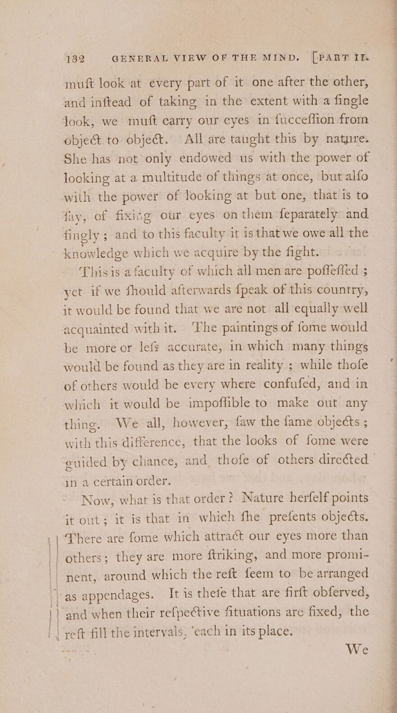 mutt look at évery part of it one after the other, and inftead of taking in the extent with a fingle object to objet. All are taught this by natyrre. She has not only endowed us with the power of looking at a multitude of things at once, but alfo with the power of looking at but one, that 1s to fay, of fixing our eyes on them feparately and fingly ; and to this faculty it is that we owe all the Thisis a faculty cof which all men are poffefied ; yet if we fhould afterwards {peak of this country, it would be found that we are not all equally well be more or lefg accurate, in which many things would be found as they are in reality ; while thofe thing. We all, however, faw the fame obje¢ts ; with this difference, that the looks of fome were in 2 certain order. it out; it is that in which fhe prefents objects. There are fome which attract our eyes more than others; they are more ftriking, and more promi- nent, around which the reft feem to be arranged We eae Se . SF rl - ae . a eee