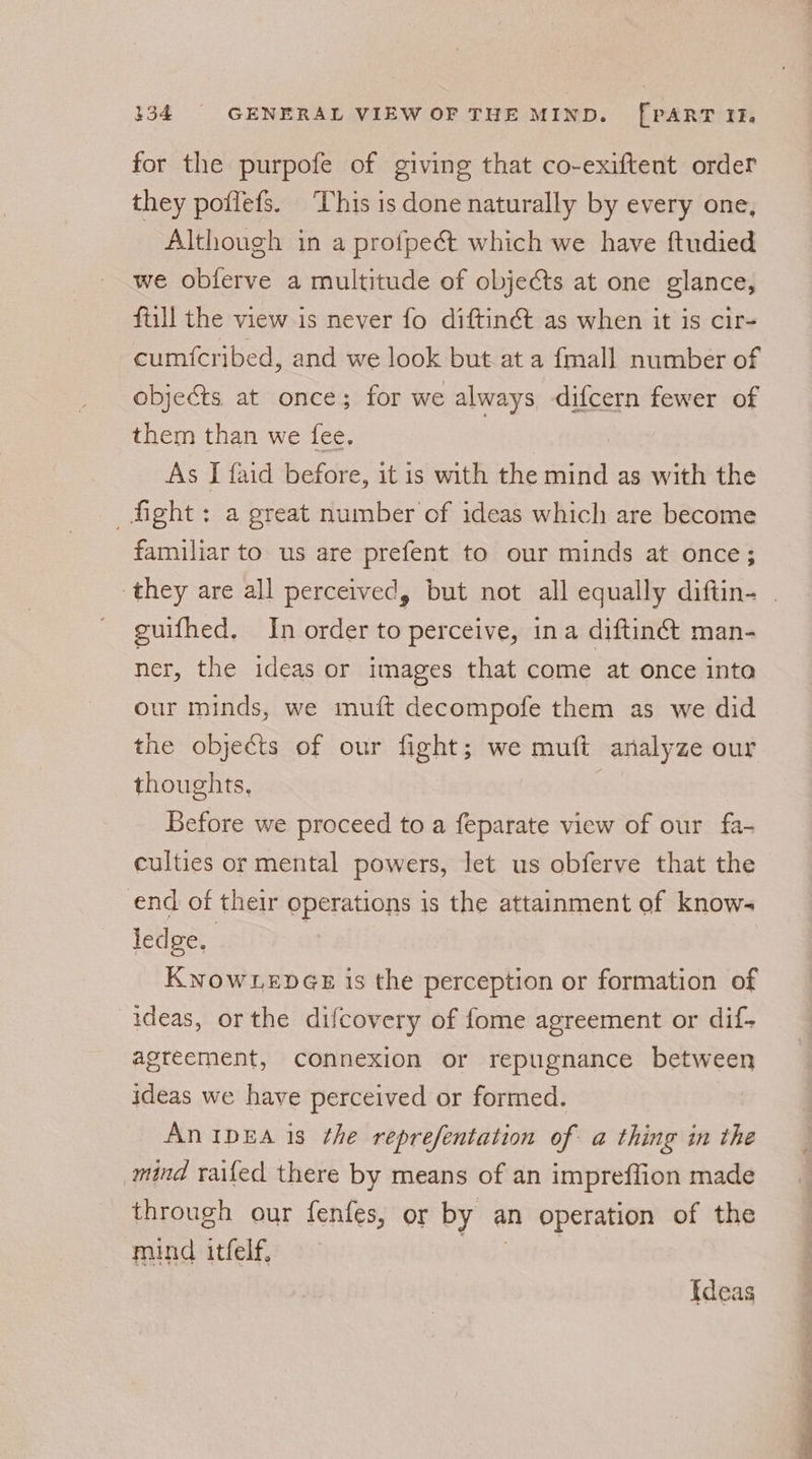 for the purpofe of giving that co-exiftent order they poflefs. This is done naturally by every one, Although in a profpect which we have ftudied we oblerve a multitude of objects at one glance, ftill the view is never fo diftinét as when it is cir- cumfcribed, and we look but at a {mall number of objeéts at once; for we always difcern fewer of them than we fee. As I faid before, it is with the sititd as with the fight: a great number of ideas which are become familiar to us are prefent to our minds at once; guifhed, In order to perceive, ina diftinét man- ner, the ideas or images that come at once into our minds, we mutt decompofe them as we did the objects of our fight; we mutt analyze our thoughts, Before we proceed to a feparate view of our fa- culties or mental powers, let us obferve that the end of their operations is the attainment of knows ledge, KNOWLEDGE is the perception or formation of ideas, or the difcovery of fome agreement or dif- agreement, connexion or repugnance between ideas we have perceived or formed. An IpEA is the reprefentation of a thing in the mind railed there by means of an impreffion made through our fenfes, or by an operation of the mind itfelf, Ideas