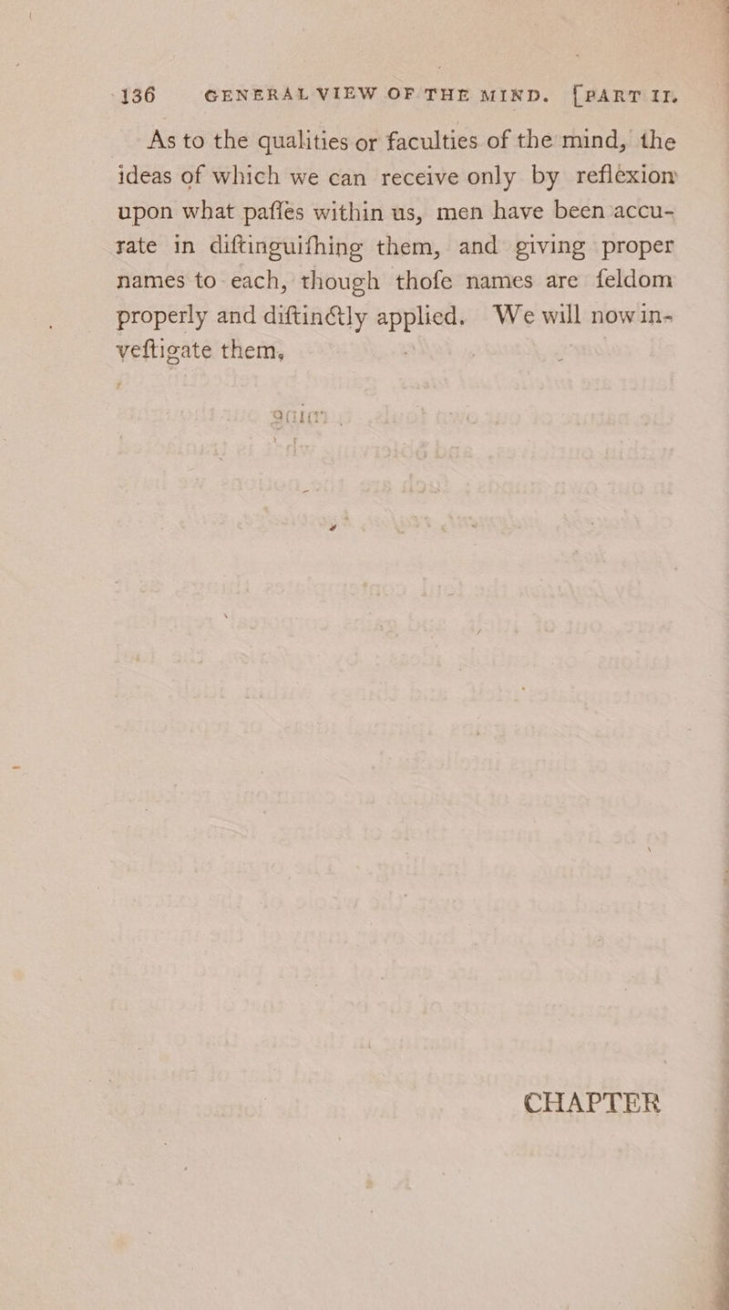 _ As to the qualities or faculties of the mind, the ideas of which we can receive only by reflexion upon what paffes within us, men have been accu- rate in diftinguifhing them, and giving proper names to-each, though thofe names are feldom properly and diftin@ly ee We will now in- vefligate them, : : L Age Z