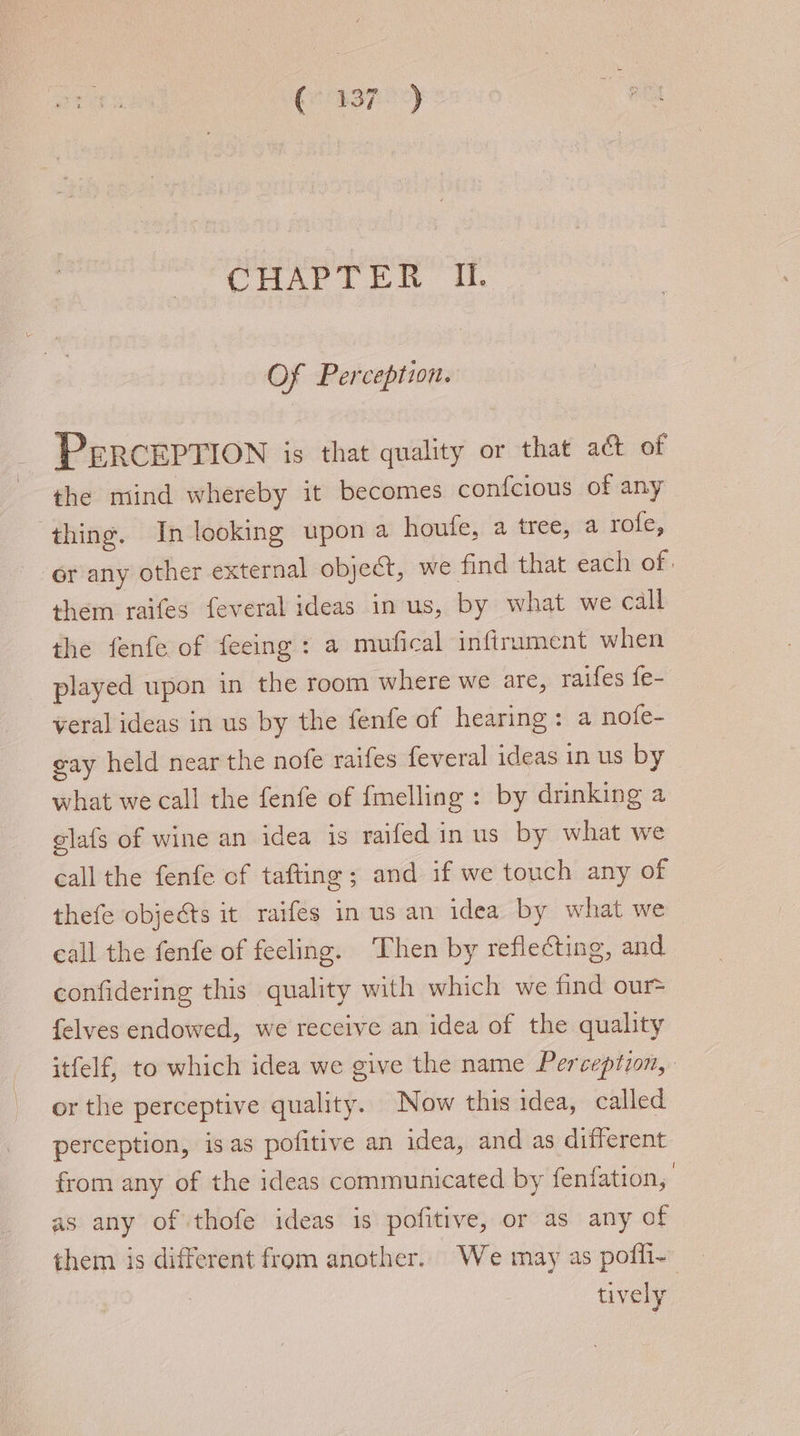 corer) CAC L fa My Of Perception. PERCEPTION is that quality or that act of the mind whereby it becomes confcious of any ‘thing. In looking upon a houfe, a tree, a rofe, or any other external object, we find that each of: them raifes feveral ideas in us, by what we call the fenfe of feeing : a moufical infirument when _ played upon in the room where we are, raifes fe- veral ideas in us by the fenfe of hearing: a nofe- gay held near the nofe raifes feveral ideas in us by what we call the fenfe of fmelling : by drinking a glafs of wine an idea is raifed in us by what we call the fenfe of tafting; and if we touch any of thefe objects it raifes in us an idea by what we call the fenfe of feeling. Then by reflecting, and confidering this quality with which we find our= {elves endowed, we receive an idea of the quality itfelf, to which idea we give the name Perception, or the perceptive quality. Now this idea, called perception, isas pofitive an idea, and as different from any of the ideas communicated by fenfation, as any of thofe ideas is pofitive, or as any of them is different from another. We may as pofli- — tively