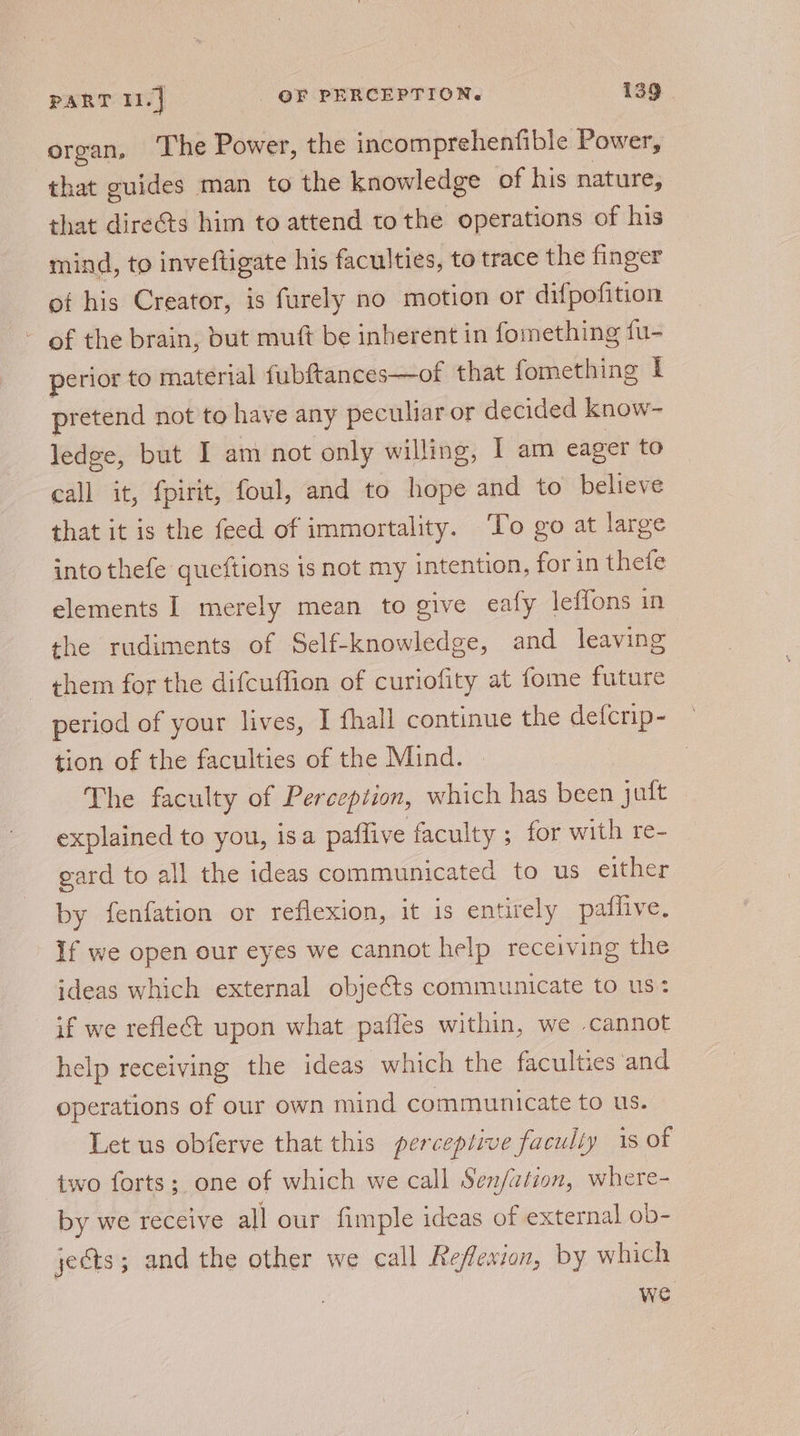 organ, The Power, the incomprehenfible Power, that guides man to the knowledge of his nature, that directs him to attend tothe operations of his mind, to inveftigate his faculties, to trace the finger of his Creator, is furely no motion or difpofition of the brain, but mutt be inherent in fomething fu- perior to material fubftances—of that fomething I pretend not to have any peculiar or decided know- ledge, but I am not only willing, I am eager to call it, {pirit, foul, and to hope and to believe that it is the feed of immortality. To go at large into thefe queftions 1s not my intention, for in thefe elements I merely mean to give eafy leffons in the rudiments of Self-knowledge, and leaving them for the difcuffion of curiofity at fome future period of your lives, I fhall continue the defcrip- tion of the faculties of the Mind. The faculty of Perception, which has been juft explained to you, isa paflive faculty ; for with re- gard to all the ideas communicated to us either by fenfation or reflexion, it is entirely paflive. If we open our eyes we cannot help receiving the ideas which external objects communicate to us if we reflect upon what pafles within, we cannot help receiving the ideas which the faculties and operations of our own mind communicate to us. Let us obferve that this perceptive faculty is of two forts; one of which we call Senfation, where- by we receive all our fimple ideas of external ob- jects; and the other we call Reflexion, by which we