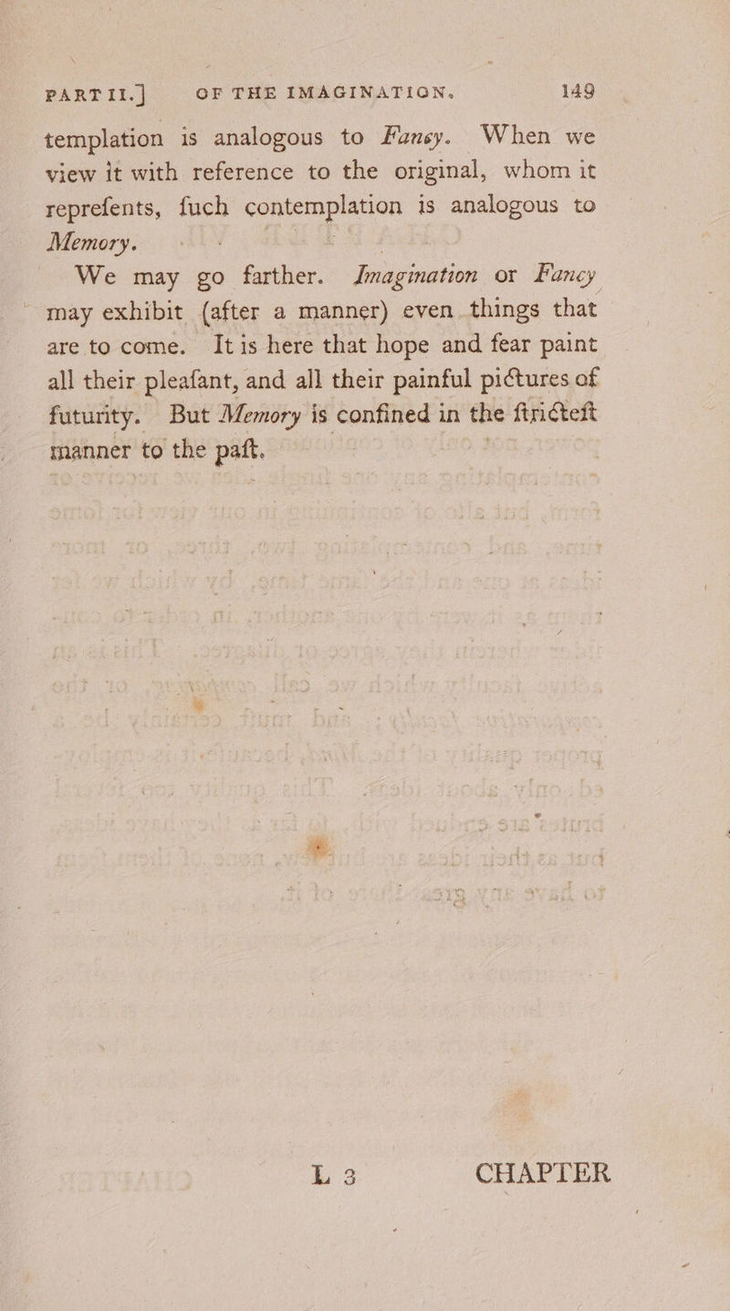templation is analogous to Funsy. When we view it with reference to the original, whom it reprefents, fuch pe ae is analogous to Memory. We may go farther. Imagination or Fancy ~ may exhibit (after a manner) even. things that are to come. Itis here that hope and fear paint all their pleafant, and all their painful pictures of futurity. But Memory is confined in the frites manner to the ne