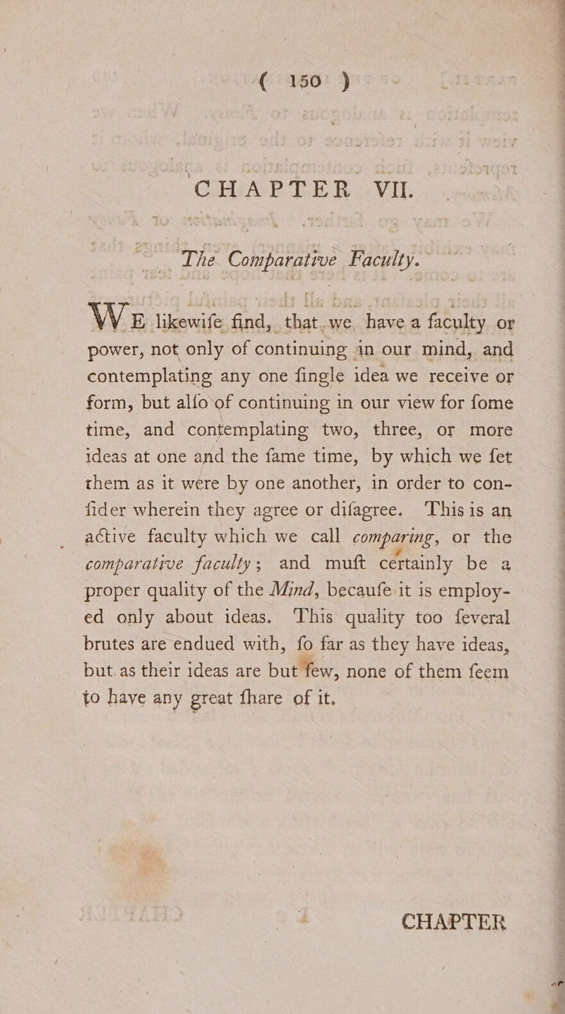 T4466! ) GIBAR EER. VIL. i The Comparative Faculty. We likewife find, that.we havea faculty or power, not only of continuing in our mind, and contemplating any one fingle idea we receive or form, but alfo of continuing in our view for fome time, and contemplating two, three, or more ideas at one and the fame time, by which we fet them as it were by one another, in order to con- fider wherein they agree or difagree. Thisis an active faculty which we call comparing, or the comparative faculty; and muft certainly be a proper quality of the Mind, becaufe it is employ- ed only about ideas. This quality too feveral brutes are endued with, fo far as they have ideas, but. as their ideas are but few, none of them feem to have any great fhare of it. CHAPTER af