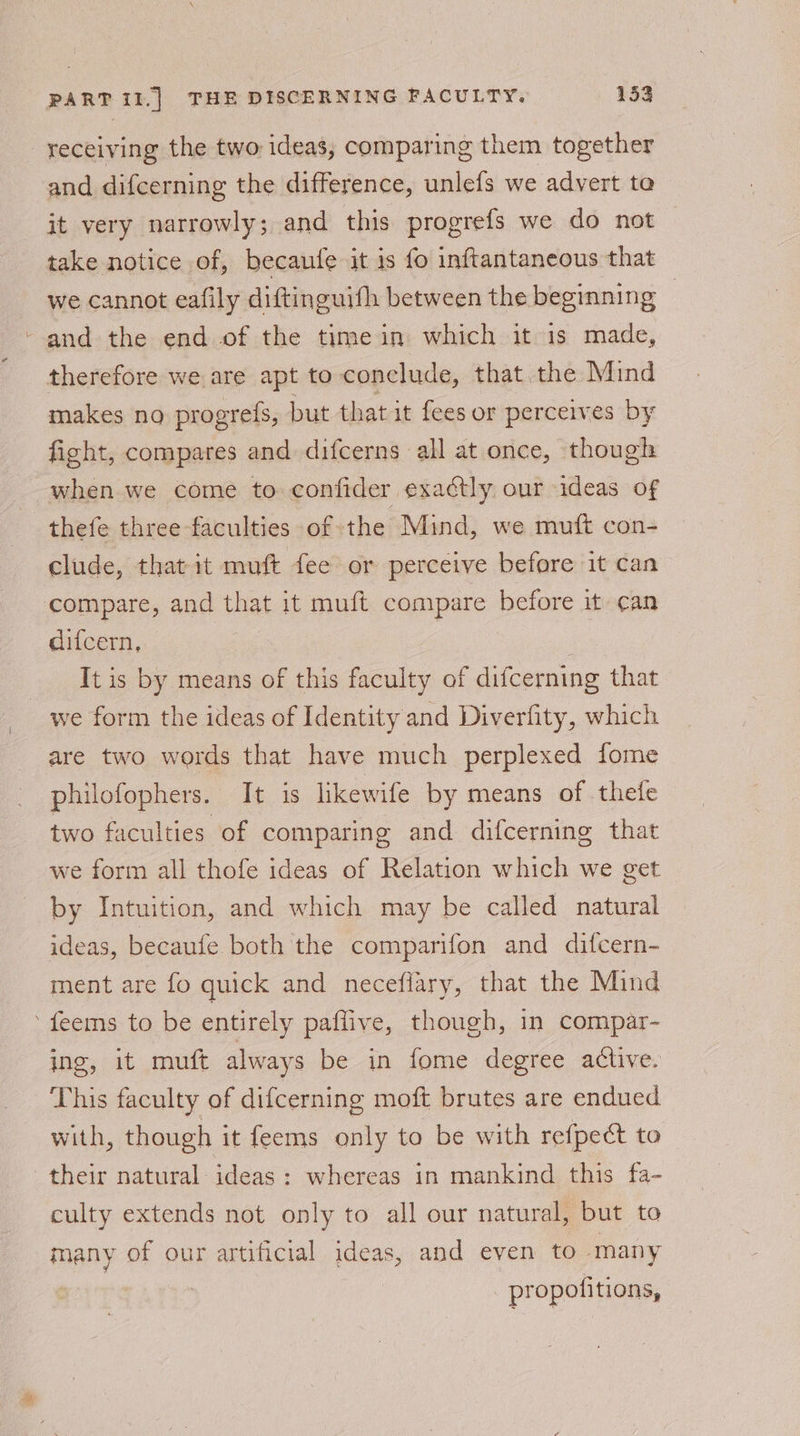 \ and difcerning the difference, unlefs we advert ta it very narrowly; and this progrefs we do not take notice of, becaufe it is fo inftantaneous that we cannot eafily diftinguith between the beginning : therefore we are apt to conclude, that the Mind makes no progrefs, but that it fees or perceives by fight, compares and difcerns all at once, though when we come to confider exactly our ideas of thefe three faculties of the Mind, we muft con- clude, that it muft fee or perceive before it can compare, and that it muft compare before it can difcern, It is by means of this faculty of difcerning that are two words that have much perplexed fome philofophers. It is likewife by means of thetle two faculties of comparing and difcerning that we form all thofe ideas of Relation which we get by Intuition, and which may be called natural ideas, becaufe both the comparifon and difcern- ment are fo quick and neceflary, that the Mind ing, it muft always be in fome degree active. This faculty of difcerning moft brutes are endued with, though it feems only to be with refpect to culty extends not only to all our natural, but to many of our artificial ideas, and even to many propofitions,