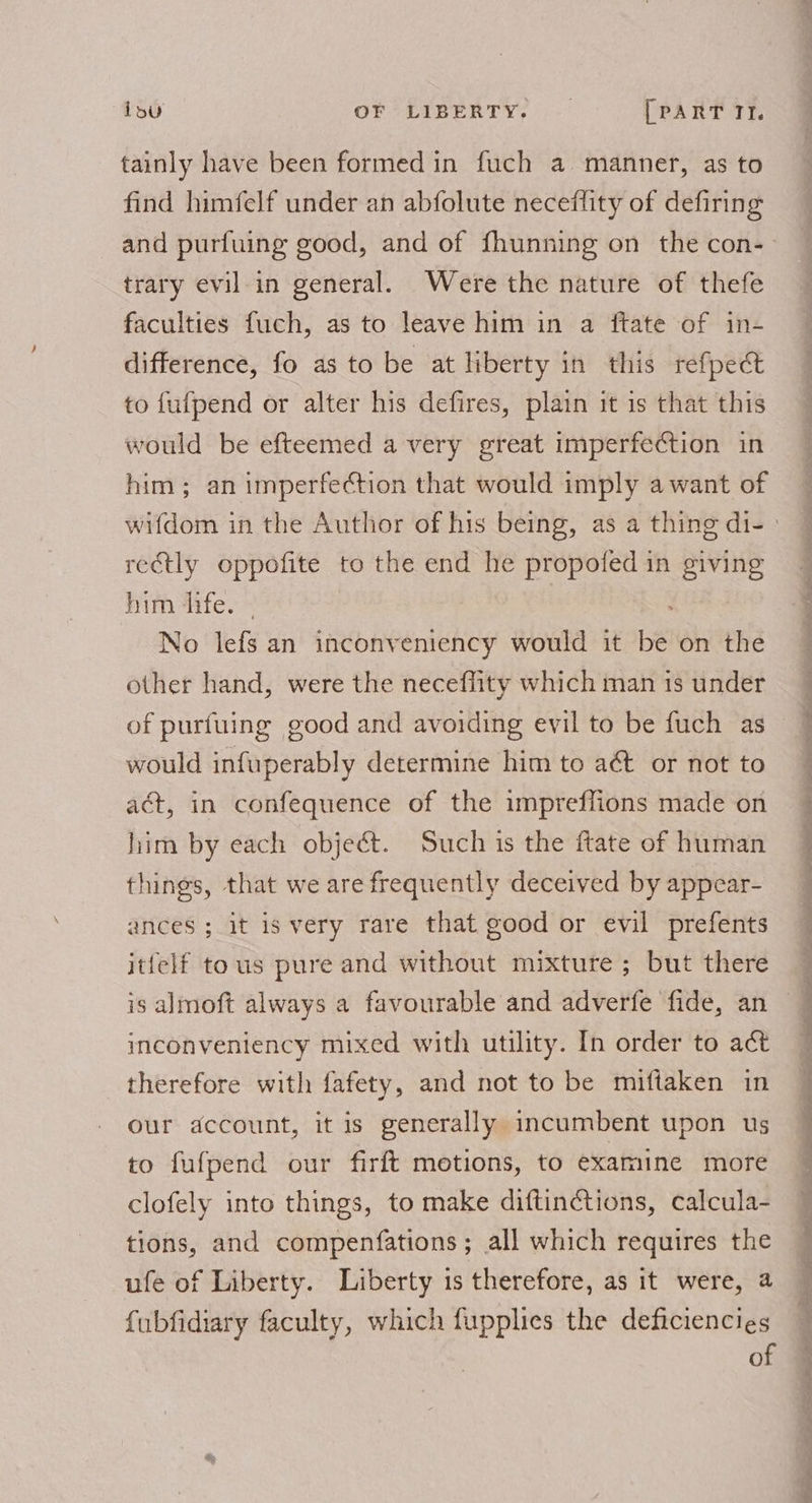 tainly have been formed in fuch a manner, as to find himfelf under an abfolute neceflity of defiring trary evil.in general. Were the nature of thefe faculties fuch, as to leave him in a ftate of in- difference, fo as to be at liberty in this refpect to fufpend or alter his defires, plain it is that this would be efteemed a very great imperfection in him ; an imperfection that would imply a want of reétly oppolite _ to the end he propofed in giving him life. No lefs an inconveniency would it be! on the other hand, were the neceffity which man is under of puriuing good and avoiding evil to be fuch as would infuperably determine him to aé&amp;t or not to act, in confequence of the impreffions made on him by each object. Such is the ftate of human things, that we are frequently deceived by appear- ances ; it is very rare that good or evil prefents itfelf tous pure and without mixture ; but there inconveniency mixed with utility. In order to act therefore with fafety, and not to be miftaken in our account, it is generally incumbent upon us to fufpend our firft motions, to examine more clofely into things, to make diftinctions, calcula- tions, and compenfations; all which requires the ufe of Liberty. Liberty 1s therefore, as it were, 4 fubfidiary faculty, which fupplies the deficiencies of ae ee wae,