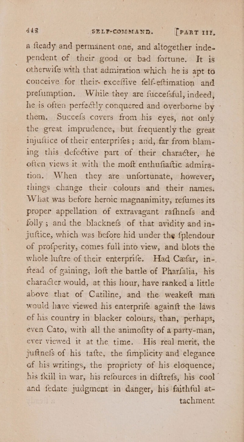 a fteady and permanent one, and altogether inde- pendent of their good or bad fortune. Ht is otherwife with that admiration which he is apt to conceive for their exceffive felf-e@imation and prefumption. While they are fuccefsful, indeed, he is often perfectly conquered and oyerborne by - them. Succefs covers from his eyes, not only the great imprudence, but frequently the great injultice of their enterprifes; and, far from blam- ing this defective part of their character, he often views it with the moft enthufiaftic admira- tion. When they are unfortunate, however, things change their colours and their names. What was before heroic magnanimity, refumes its proper appellation of extravagant rafhnefs and folly ; and the blacknefs of that avidity and in- juftice, which was before hid under the fplendour of profperity, comes full into view, and blots the whole luftre of their enterprife. Had Cafar, in-. ftead of gaining, loft the battle of Pharfalia, his character would, at this hour, have ranked a little above that of Catiline, and the weakeft man would have viewed his enterprife againft the laws of his country in blacker colours, than, perhaps, even Cato, with all the animofity of a party-man, ever viewed it at the time. His real merit, the juftnels of his tafte, the fimplicity and elegance of his writings, the propricty of his eloquence, his {kill in war, his refources in diftrefs, his cool ” and fedate judgment in danger, his faithful at- tachment