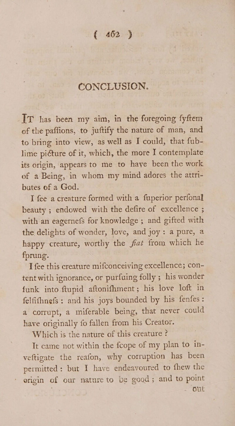 CONCLUSION. TT has been my aim, in the foregoing fyftem of the paffions, to juftify the nature of man, and to bring into view, as well as I could, that fub- lime piéture of it, which, the more I contemplate its origin, appears to me to haye been the work of a Being, in whom my mind adores the attri- butes of a God. | I fee a creature formed with a fuperior perfonal beauty ; endowed with the defire of excellence ; with an eagernefs for knowledge ; and gifted with the delights of wonder, love, and joy: a pure, a happy creature, worthy the fiat from which he fprung. [fee this creature mifconceiving excellence; con- tent with ignorance, or purfuing folly ; his wonder funk into ftupid aftonifhment ; his love loft in felfifhnefs : and his joys bounded by his fenfes: a corrupt, a miferable being, that never could have originally fo fallen from his Creator. Which is the nature of this creature ? It came not within the fcope of my plan to in- veftigate the reafon, why corruption has been permitted: but I have endeavoured to fhew the origin of our nature to be good ; and to point | | - Out