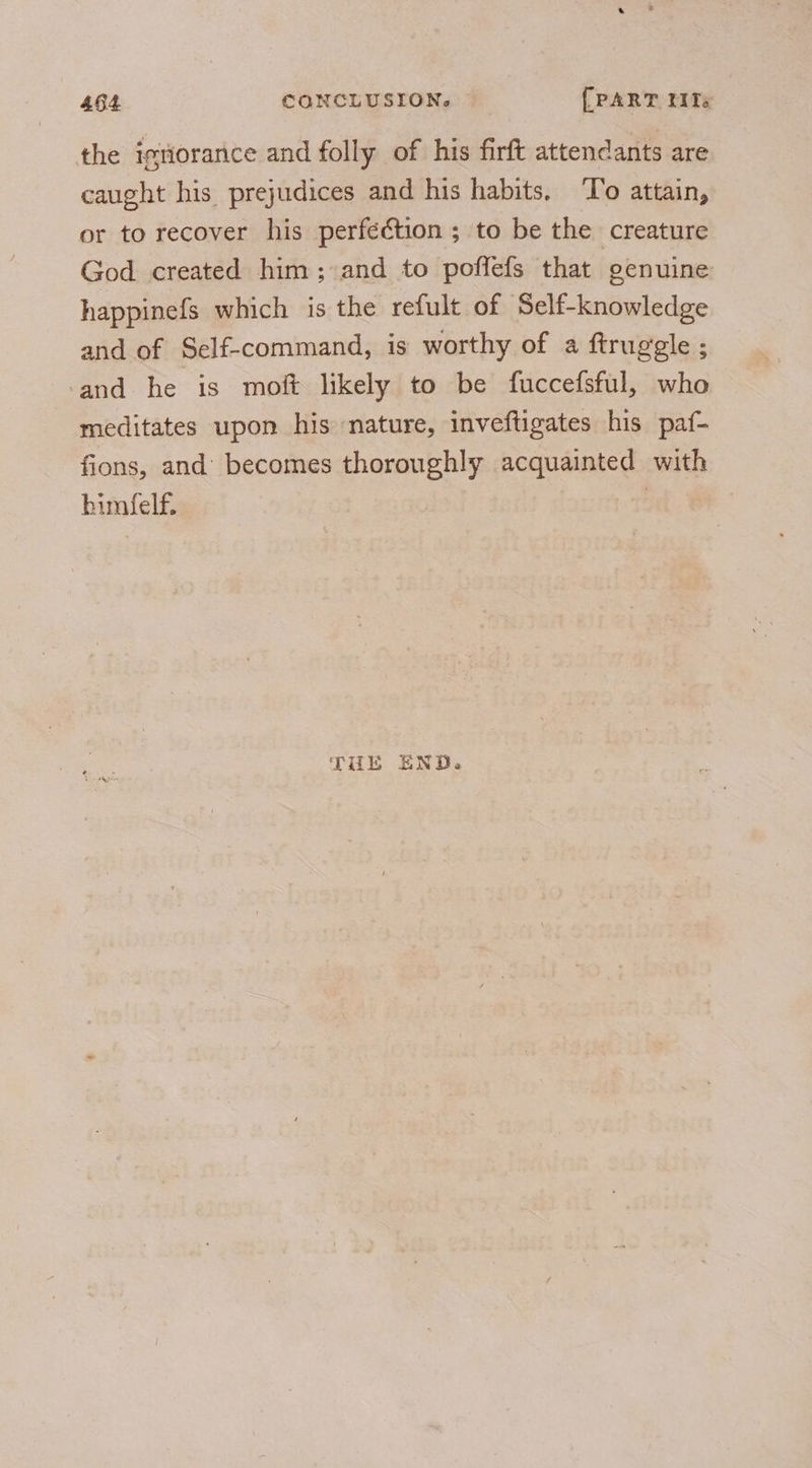the igtiorance and folly of his firft attendants are caught his prejudices and his habits, ‘To attain, or to recover his perfection ; to be the creature God created him; and to poflefs that genuine happinefs which is the refult of Self-knowledge and of Self-command, is worthy of a ftruggle ; and he is moft likely to be fuccefsful, who meditates upon his nature, inveftigates his paf- fions, and’ becomes thoroughly acquainted with bimfelf. | THE END.