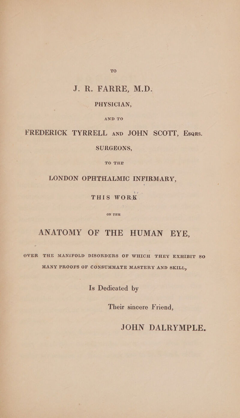 TO J. R. FARRE, M.D. PHYSICIAN, AND TO FREDERICK TYRRELL ann JOHN SCOTT, Esars. SURGEONS, TO THE LONDON OPHTHALMIC INFIRMARY, THIS WORK. ON THE ANATOMY OF THE HUMAN EYE, OVER THE MANIFOLD DISORDERS OF WHICH THEY EXHIBIT SO MANY PROOFS OF CONSUMMATE MASTERY AND SKILL, Is Dedicated by Their sincere Friend, JOHN DALRYMPLE,