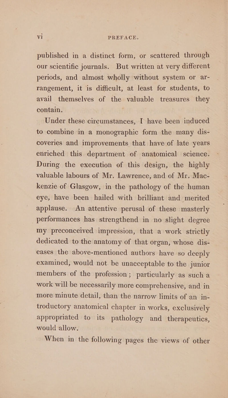 published in a distinct form, or scattered through our scientific journals. But written at very different periods, and almost wholly without system or ar- rangement, it is difficult, at least for students, to avail themselves of the valuable treasures they contain. Under these circumstances, I have been induced to combine in a monographic form the many dis- coveries and improvements that have of late years enriched this department of anatomical science. During the execution of this design, the highly valuable labours of Mr. Lawrence, and of Mr. Mac- kenzie of Glasgow, in the pathology of the human eye, have been hailed with brilliant and merited applause. An attentive perusal of these masterly performances has strengthend in no slight degree my preconceived impression, that a work strictly dedicated to the anatomy of that organ, whose dis- eases the above-mentioned authors have so deeply examined, would not be unacceptable to the junior members of the profession ; particularly as such a work will be necessarily more comprehensive, and in more minute detail, than the narrow limits of an in- troductory anatomical chapter in works, exclusively appropriated to its pathology and_ therapeutics, would allow. When in the following pages the views of other