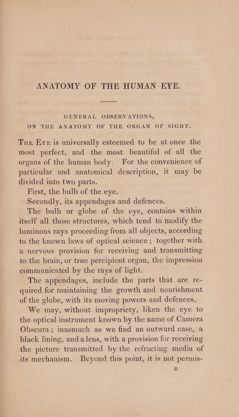 ANATOMY OF THE HUMAN EYE. a GENERAL OBSERVATIONS, ON THE ANATOMY OF THE ORGAN OF SIGHT. Tue Eve is universally esteemed to be at once the most perfect, and the most beautiful of all the organs of the human body. For the convenience of particular and anatomical description, it may be divided into two parts. First, the bulb of the eye. Secondly, its appendages and defences. The bulb or globe of the eye, contains within itself all those structures, which tend to modify the luminous rays proceeding from all objects, according to the known laws of optical science ; together with a nervous provision for receiving and transmitting to the brain, or true percipient organ, the impression communicated by the rays of light. The appendages, include the parts that are re- quired for maintaining the growth and nourishment of the globe, with its moving powers and defences. We may, without impropriety, liken the eye to the optical instrument known by the name of Camera Obscura; inasmuch as we find an outward case, a black lining, anda lens, with a provision for receiving the picture transmitted by the refracting media of its mechanism. Beyond this point, it is not permis- B