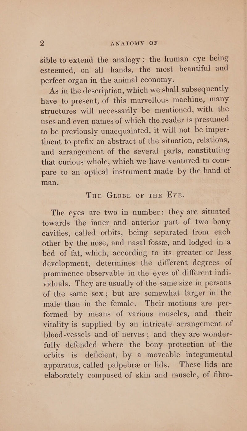 sible to extend the analogy: the human eye being esteemed, on all hands, the most beautiful and perfect organ in the animal economy. As in the description, which we shall subsequently have to present, of this marvellous machine, many structures will necessarily be mentioned, with the uses and even names of which the reader is presumed to be previously unacquainted, it will not be imper- tinent to prefix an abstract of the situation, relations, and arrangement of the several parts, constituting that curious whole, which we have ventured to com- pare to an optical instrument made by the hand of man. Tue GLosBeE oF THE EYE. The eyes are two in number: they are situated towards the inner and anterior part of two bony cavities, called orbits, being separated from each other by the nose, and nasal fosse, and lodged in a bed of fat, which, according to its greater or less development, determines the different degrees of prominence observable in the eyes of different indi- viduals. They are usually of the same size in persons of the same sex; but are somewhat larger in the male than in the female. Their motions are per- formed by means of various muscles, and their vitality is supplied by an intricate arrangement of blood-vessels and of nerves; and they are wonder- fully defended where the bony protection of the orbits is deficient, by a moveable integumental apparatus, called palpebre or lids. These lids are elaborately composed of skin and muscle, of fibro-