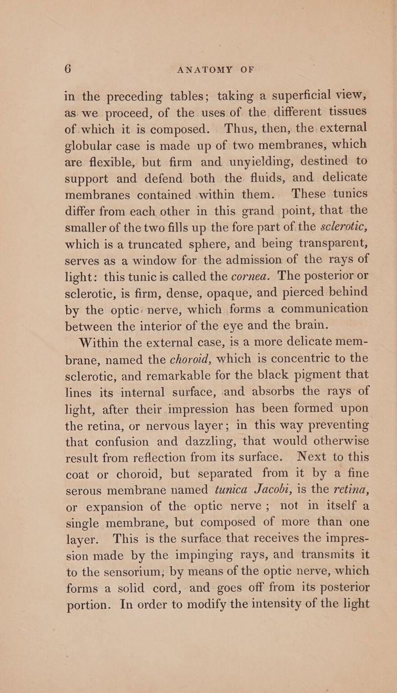 in the preceding tables; taking a superficial view, as. we proceed, of the uses of the different tissues of which it is composed. Thus, then, the external globular case is made up of two membranes, which are flexible, but firm and unyielding, destined to support and defend both the fluids, and delicate membranes contained within them. These tunics differ from each other in this grand point, that the smaller of the two fills up the fore part of the sclerotic, which is a truncated sphere, and being transparent, serves as a window for the admission of the rays of light: this tunic is called the cornea. The posterior or sclerotic, is firm, dense, opaque, and pierced behind by the optic: nerve, which forms a communication between the interior of the eye and the brain. Within the external case, is a more delicate mem- brane, named the choroid, which is concentric to the sclerotic, and remarkable for the black pigment that lines its internal surface, and absorbs the rays of light, after their impression has been formed upon the retina, or nervous layer; in this way preventing that confusion and dazzling, that would otherwise result from reflection from its surface. Next to this coat or choroid, but separated from it by a fine serous membrane named tunica Jacobi, is the retina, or expansion of the optic nerve; not in itself a single membrane, but composed of more than one layer. This is the surface that receives the impres- sion made by the impinging rays, and transmits it to the sensorium,; by means of the optic nerve, which forms a solid cord, and goes off from its posterior portion. In order to modify the intensity of the light