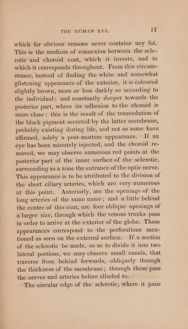 which for obvious reasons never contains any fat. This is the medium of connexion between the scle- rotic and choroid coat, which it invests, and to which it corresponds throughout. From this circum- stance, instead of finding the white and somewhat glistening appearance of the exterior, it is coloured slightly brown, more or less darkly so according to the individual; and constantly deeper towards the posterior part, where its adhesion to the choroid is more close: this is the result of the transudation of the black pigment secreted by the latter membrane, probably existing during life, and not as some have affirmed, solely a post-mortem appearance. If an eye has been minutely injected, and the choroid re- moved, we may observe numerous red points at the posterior part of the inner surface of the sclerotic, surrounding as a zone the entrance of the optic nerve. This appearance is to be attributed to the division of the short ciliary arteries, which are very numerous at this point. Anteriorly, are the openings of the long arteries of the same name; and a little behind the centre of this coat, are four oblique openings of a larger size, through which the venous trunks pass in order to arrive at the exterior of the globe. These appearances correspond to the perforations men- tioned as seen on the external surface. If a section of the sclerotic be made, so as to divide it into two lateral portions, we may observe small canals, that traverse from behind forwards, obliquely through the thickness of the membrane; through these pass the nerves and arteries before alluded to. | The circular edge of the sclerotic, where it joins