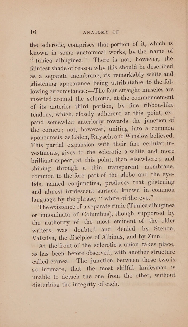 the sclerotic, comprises that portion of it, which 1s known in some anatomical works, by the name of “tunica albuginea.” There is not, however, the faintest shade of reason why this should be described as a separate membrane, its remarkably white and glistening appearance being attributable to the fol- lowing circumstance :—The four straight muscles are inserted around the sclerotic, at the commencement of its anterior third portion, by fine ribbon-like tendons, which, closely adherent at this point, ex- pand somewhat anteriorly towards the junction of the cornea; not, however, uniting into a common aponeurosis, as Galen, Ruysch, and Winslow believed. This partial expansion with their fine cellular in- vestments, gives to the sclerotic a white and more brilliant aspect, at this point, than elsewhere , and shining through a thin transparent membrane, common to the fore part of the globe and the eye- lids, named conjunctiva, produces that glistening and almost irridescent surface, known in common language by the phrase, ‘‘ white of the eyew The existence of a separate tunic (Tunica albuginea or innominata of Columbus), though supported by the authority of the most eminent of the older writers, was doubted and denied by Stenon, Valsalva, the disciples of Albinus, and by Zinn. At the front of the sclerotic a union takes place, as has been before observed, with another structure called cornea. The junction between these two Is so intimate, that the most skilful knifesman iS unable to detach the one from the other, without disturbing the integrity of each.