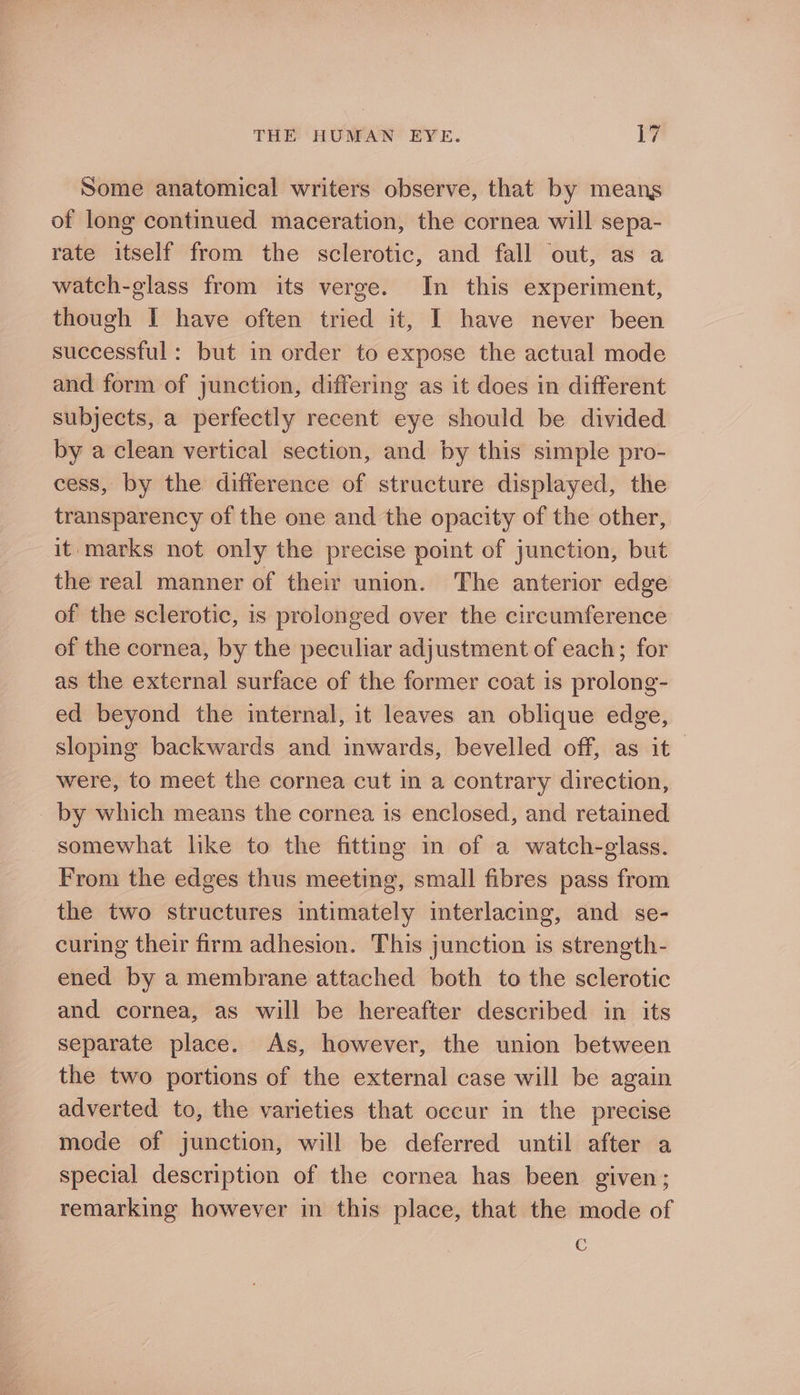 Some anatomical writers observe, that by means of long continued maceration, the cornea will sepa- rate itself from the sclerotic, and fall out, as a watch-glass from its verge. In this experiment, though I have often tried it, I have never been successful: but in order to expose the actual mode and form of junction, differing as it does in different subjects, a perfectly recent eye should be divided by a clean vertical section, and by this simple pro- cess, by the difference of structure displayed, the transparency of the one and the opacity of the other, it marks not only the precise point of junction, but the real manner of their union. The anterior edge of the sclerotic, is prolonged over the circumference of the cornea, by the peculiar adjustment of each; for as the external surface of the former coat is prolong- ed beyond the internal, it leaves an oblique edge, sloping backwards and inwards, bevelled off, as it~ were, to meet the cornea cut in a contrary direction, _ by which means the cornea is enclosed, and retained somewhat like to the fitting in of a watch-glass. From the edges thus meeting, small fibres pass from the two structures intimately interlacing, and se- curing their firm adhesion. This junction is strength- ened by a membrane attached both to the sclerotic and cornea, as will be hereafter described in its separate place. As, however, the union between the two portions of the external case will be again adverted to, the varieties that occur in the precise mode of junction, will be deferred until after a special description of the cornea has been given; remarking however in this place, that the mode of c