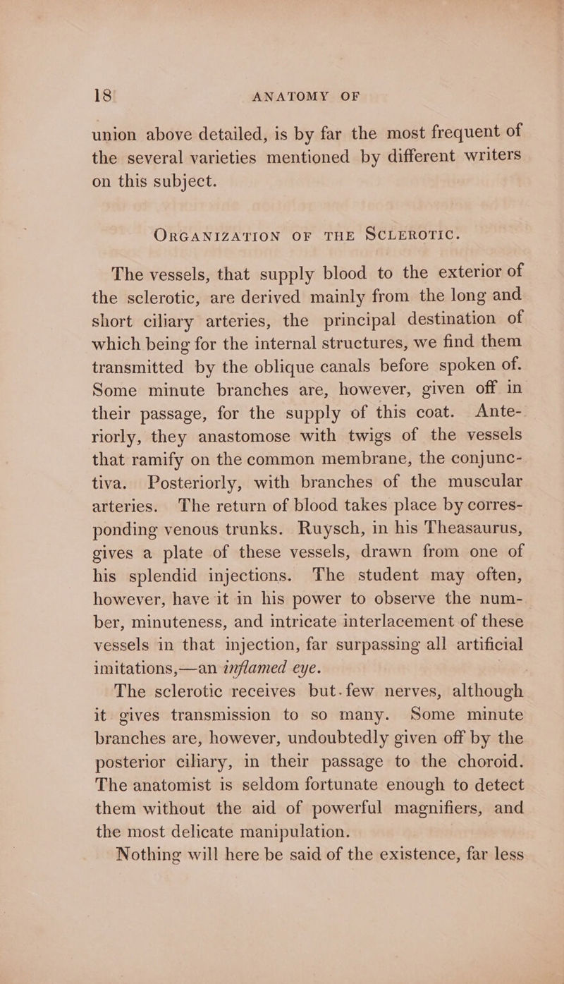 union above detailed, is by far the most frequent of the several varieties mentioned by different writers on this subject. ORGANIZATION OF THE SCLEROTIC. The vessels, that supply blood to the exterior of the sclerotic, are derived mainly from the long and short ciliary arteries, the principal destination of which being for the internal structures, we find them transmitted by the oblique canals before spoken of. Some minute branches are, however, given off in their passage, for the supply of this coat. Ante- riorly, they anastomose with twigs of the vessels that ramify on the common membrane, the conjunc- tiva. Posteriorly, with branches of the muscular arteries. The return of blood takes place by corres- ponding venous trunks. Ruysch, in his Theasaurus, gives a plate of these vessels, drawn from one of his splendid injections. The student may often, however, have it in his power to observe the num- ber, minuteness, and intricate interlacement of these vessels in that injection, far surpassing all artificial imitations,—an izlamed eye. The sclerotic receives but.few nerves, although it gives transmission to so many. ‘Some minute branches are, however, undoubtedly given off by the posterior ciliary, in their passage to the choroid. The anatomist is seldom fortunate enough to detect them without the aid of powerful magnifiers, and the most delicate manipulation. Nothing will here be said of the existence, far less