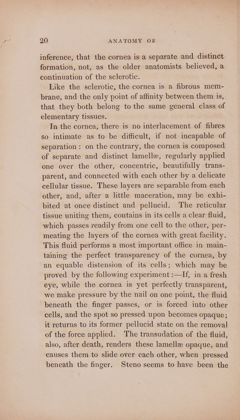 inference, that the cornea is a separate and distinct formation, not, as the older anatomists believed, a continuation of the sclerotic. Like the sclerotic, the cornea is a fibrous mem- brane, and the only point of affinity between them is, that they both belong to the same general class of elementary tissues. In the cornea, there is no interlacement of fibres so intimate as to be difficult, if not incapable of separation : on the contrary, the cornea is composed of separate and distinct lamelle, regularly applied one over the other, concentric, beautifully trans- parent, and connected with each other by a delicate cellular tissue. These layers are separable from each other, and, after a little maceration, may be exhi- bited at once distinct and pellucid. The reticular tissue uniting them, contains in its cells a clear fluid, which passes readily from one cell to the other, per- meating the layers of the cornea with great facility. This fluid performs a most important office in main- taining the perfect transparency of the cornea, by an equable distension of its cells; which may be proved by the following experiment :—If, in a fresh eye, while the cornea is yet perfectly transparent, we make pressure by the nail on one point, the fluid beneath the finger passes, or is forced into other cells, and the spot so pressed upon becomes opaque; it returns to its former pellucid state on the removal of the force applied. The transudation of the fluid, also, after death, renders these lamelle opaque, and causes them to slide over each other, when pressed beneath the finger. Steno seems to have been the