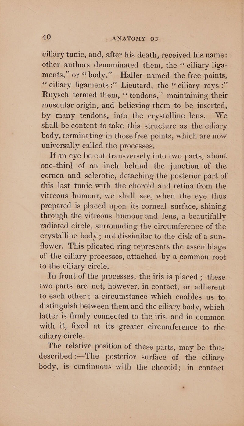 ciliary tunic, and, after his death, received his name: other authors denominated them, the “ciliary liga- ments,” or ‘“‘body.” Haller named the free points, “ciliary ligaments :” Lieutard, the ‘ciliary rays :” Ruysch termed them, “tendons,” maintaining their muscular origin, and believing them to be inserted, by many tendons, into the crystalline lens. We shall be content to take this structure as the ciliary body, terminating im those free points, which are now universally called the processes. If an eye be cut transversely into two parts, about one-third of an inch behind the junction of the cornea and sclerotic, detaching the posterior part of this last tunic with the choroid and retina from the vitreous humour, we shall see, when the eye thus prepared is placed upon its corneal surface, shining through the vitreous humour and lens, a beautifully radiated circle, surrounding the circumference of the crystalline body ; not dissimilar to the disk of a sun- flower. This plicated ring represents the assemblage of the ciliary processes, attached by a common root to the ciliary circle. In front of the processes, the iris is placed ; these two parts are not, however, in contact, or adherent to each other ; a circumstance which enables us to distinguish between them and the ciliary body, which latter is firmly connected to the iris, and in common with it, fixed at its greater circumference to the ciliary circle. | The relative position of these parts, may be thus described:—The posterior surface of the ciliary body, is continuous with the choroid; in contact