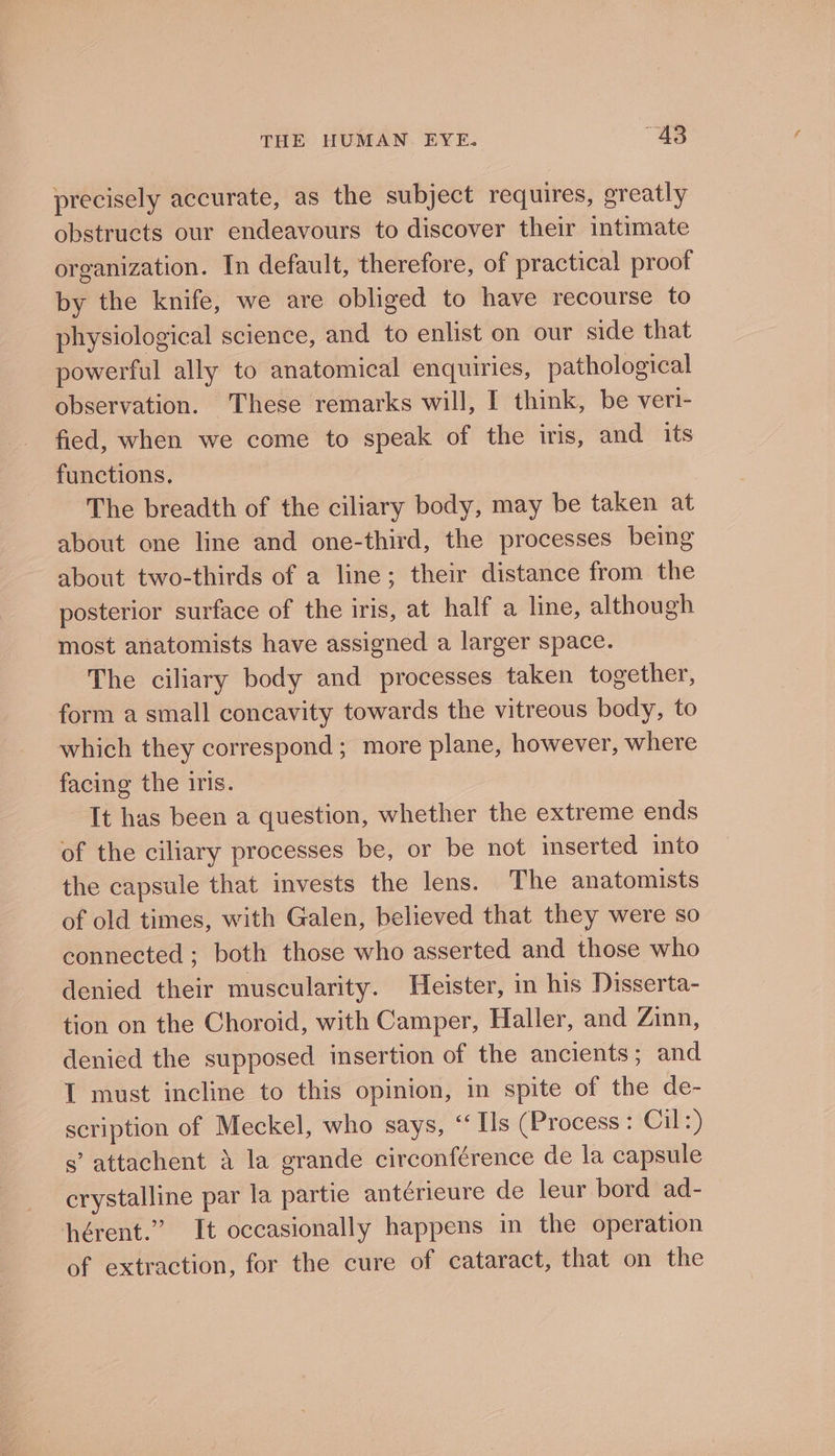 precisely accurate, as the subject requires, greatly obstructs our endeavours to discover their intimate organization. In default, therefore, of practical proof by the knife, we are obliged to have recourse to physiological science, and to enlist on our side that powerful ally to anatomical enquiries, pathological observation. These remarks will, I think, be veri- fied, when we come to speak of the iris, and its functions. The breadth of the ciliary body, may be taken at about one line and one-third, the processes being about two-thirds of a line; their distance from the posterior surface of the iris, at half a line, although most anatomists have assigned a larger space. The ciliary body and processes taken together, form a small concavity towards the vitreous body, to which they correspond; more plane, however, where facing the iris. It has been a question, whether the extreme ends of the ciliary processes be, or be not inserted into the capsule that invests the lens. The anatomists of old times, with Galen, believed that they were so connected ; both those who asserted and those who denied their muscularity. Heister, in his Disserta- tion on the Choroid, with Camper, Haller, and Zinn, denied the supposed insertion of the ancients; and I must incline to this opinion, in spite of the de- scription of Meckel, who says, ‘‘ Ils (Process: Cil:) s’ attachent 4 la grande circonférence de la capsule crystalline par la partie antérieure de leur bord ad- hérent.” It occasionally happens in the operation of extraction, for the cure of cataract, that on the