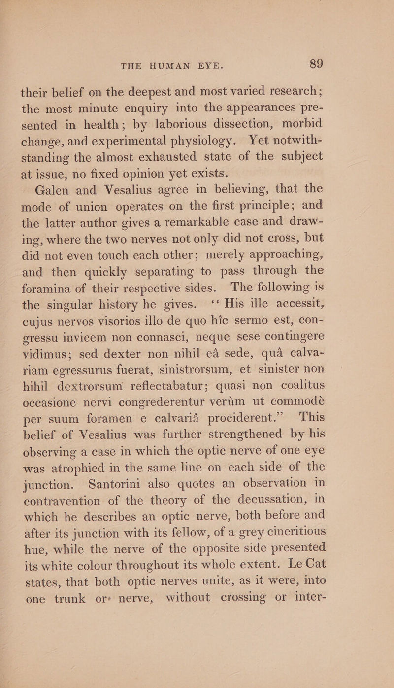 their belief on the deepest and most varied research ; the most minute enquiry into the appearances pre- sented in health; by laborious dissection, morbid change, and experimental physiology. Yet notwith- standing the almost exhausted state of the subject at issue, no fixed opinion yet exists. Galen and Vesalius agree in believing, that the mode of union operates on the first principle; and the latter author gives a remarkable case and draw- ing, where the two nerves not only did not cross, but did not even touch each other; merely approaching, and then quickly separating to pass through the foramina of their respective sides. The following 1s the singular history he gives. ‘‘ His ille accessit, cujus nervos visorios illo de quo hic sermo est, con- eressu invicem non connasci, neque sese contingere vidimus; sed dexter non nihil eA sede, qua calva- riam egressurus fuerat, sinistrorsum, et sinister non hihil dextrorsum reflectabatur; quasi non coalitus occasione nervi congrederentur verum ut commodé per suum foramen e calvarid prociderent.” This belief of Vesalius was further strengthened by his observing a case in which the optic nerve of one eye was atrophied in the same line on each side of the junction. Santorini also quotes an observation in contravention of the theory of the decussation, in which he describes an optic nerve, both before and after its junction with its fellow, of a grey cineritious hue, while the nerve of the opposite side presented its white colour throughout its whole extent. Le Cat states, that both optic nerves unite, as 1t were, into one trunk or: nerve, without crossing or inter-