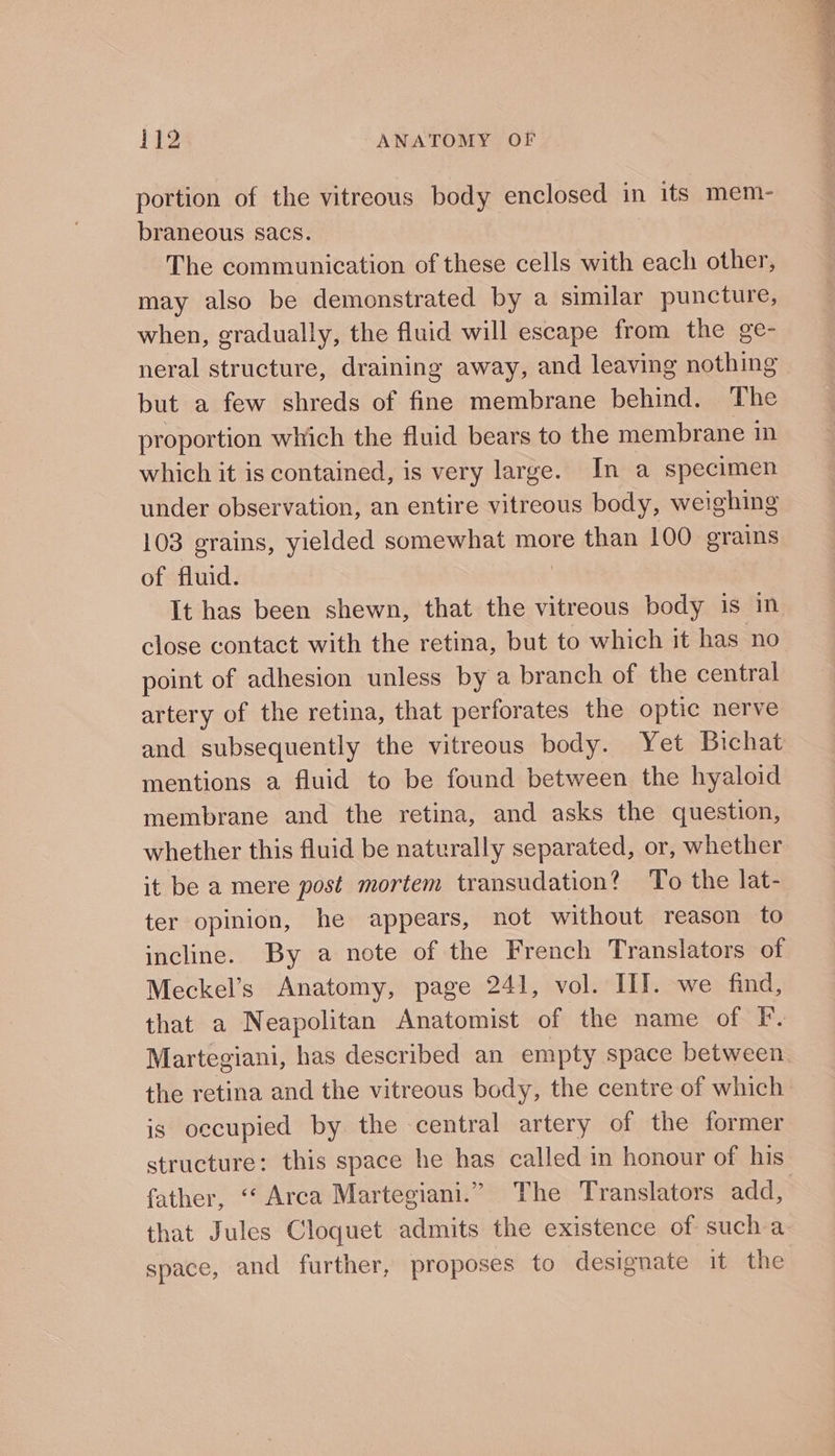 portion of the vitreous body enclosed in its mem- braneous sacs. The communication of these cells with each other, may also be demonstrated by a similar puncture, when, gradually, the fluid will escape from the ge- neral structure, draining away, and leaving nothing but a few shreds of fine membrane behind. The proportion which the fluid bears to the membrane in which it is contained, is very large. In a specimen under observation, an entire vitreous body, weighing 103 grains, yielded somewhat more than 100 orains of fluid. | It has been shewn, that the vitreous body is in close contact with the retina, but to which it has no point of adhesion unless by a branch of the central artery of the retina, that perforates the optic nerve and subsequently the vitreous body. Yet Bichat mentions a fluid to be found between the hyaloid membrane and the retina, and asks the question, whether this fluid be naturally separated, or, whether it be a mere post mortem transudation? To the lat- ter opinion, he appears, not without reason to incline. By a note of the French Translators of Meckel’s Anatomy, page 241, vol. III. we find, that a Neapolitan Anatomist of the name of F. is occupied by the central artery of the former structure: this space he has called in honour of his father, “‘ Arca Martegiani.” The Translators add, that Jules Cloquet admits the existence of sucha space, and further, proposes to designate it the