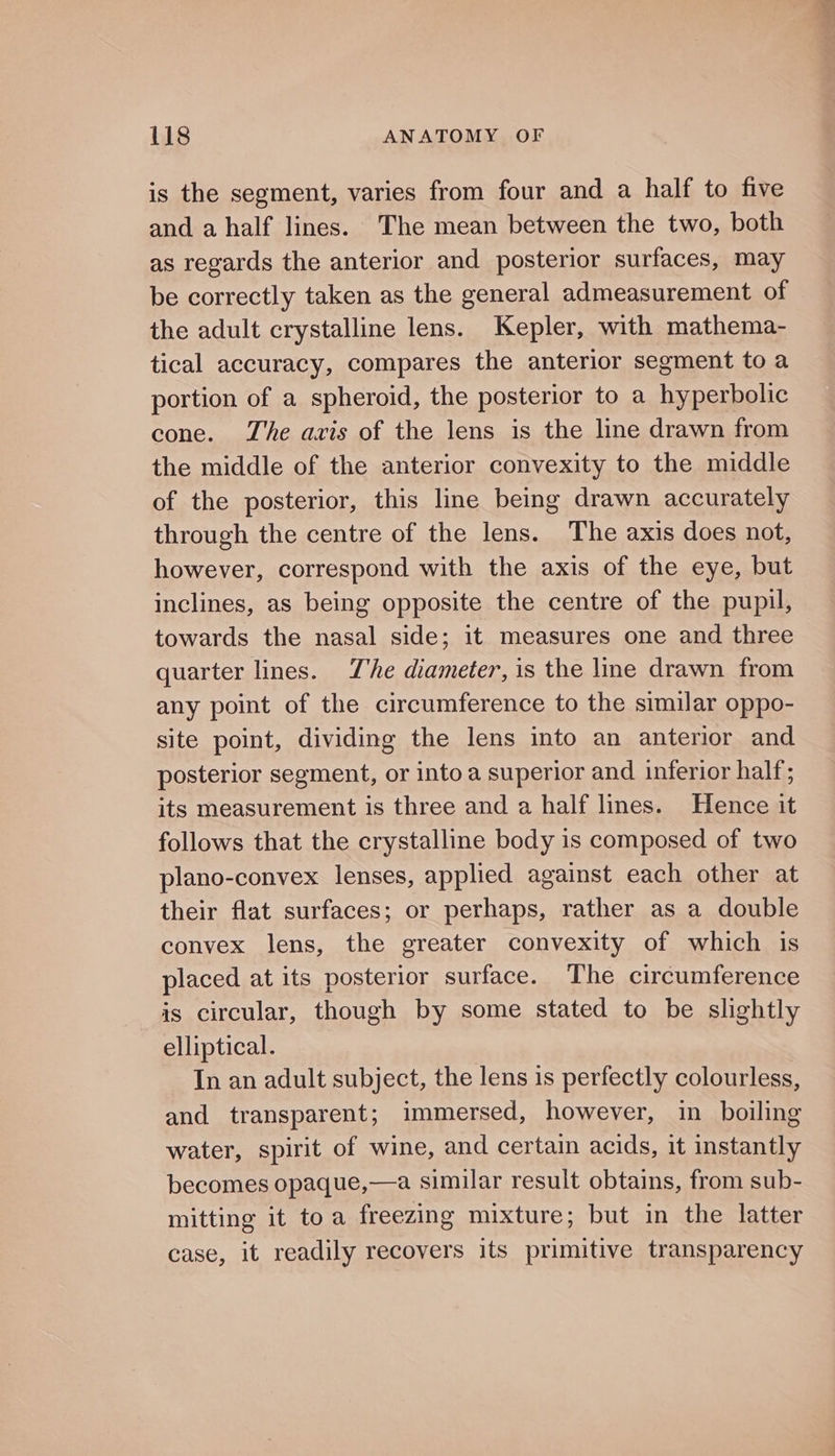 is the segment, varies from four and a half to five and a half lines. The mean between the two, both as regards the anterior and posterior surfaces, may be correctly taken as the general admeasurement of the adult crystalline lens. Kepler, with mathema- tical accuracy, compares the anterior segment to a portion of a spheroid, the posterior to a hyperbolic cone. The axis of the lens is the line drawn from the middle of the anterior convexity to the middle of the posterior, this line being drawn accurately through the centre of the lens. The axis does not, however, correspond with the axis of the eye, but inclines, as being opposite the centre of the pupil, towards the nasal side; it measures one and three quarter lines. Zhe diameter, is the line drawn from any point of the circumference to the similar oppo- site point, dividing the lens into an anterior and posterior segment, or into a superior and inferior half; its measurement is three and a half lines. Hence it follows that the crystalline body is composed of two plano-convex lenses, applied against each other at their flat surfaces; or perhaps, rather as a double convex lens, the greater convexity of which is placed at its posterior surface. The circumference is circular, though by some stated to be slightly elliptical. In an adult subject, the lens is perfectly colourless, and transparent; immersed, however, in boiling water, spirit of wine, and certain acids, it instantly becomes opaque,—a similar result obtains, from sub- mitting it toa freezing mixture; but in the latter case, it readily recovers its primitive transparency