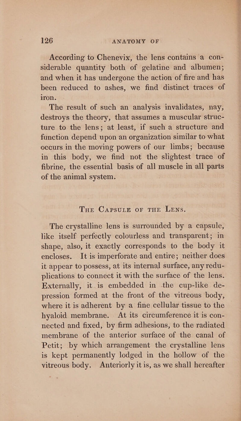 According to Chenevix, the lens contains a con- siderable quantity both of gelatine and albumen; and when it has undergone the action of fire and has been reduced to ashes, we find distinct traces of iron. The result of such an analysis invalidates, nay, destroys the theory, that assumes a muscular struc- ture to the lens; at least, if such a structure and function depend upon an organization similar to what occurs in the moving powers of our limbs; because in this body, we find not the slightest trace of fibrine, the essential basis of all muscle in all parts of the animal system. Tue CAPSULE OF THE LENS. The crystalline lens is surrounded by a capsule, like itself perfectly colourless and transparent; in shape, also, it exactly corresponds to the body it encloses. It is imperforate and entire; neither does it appear to possess, at its internal surface, any redu- plications to connect it with the surface of the lens. Externally, it is embedded in -the cup-like de- pression formed at the front of the vitreous body, where it is adherent by a fine cellular tissue to the hyaloid membrane. At its circumference it is con- nected and fixed, by firm adhesions, to the radiated membrane of the anterior surface of the canal of Petit; by which arrangement the crystalline lens is kept permanently lodged in the hollow of the vitreous body. Anteriorly it is, as we shall hereafter 2 Sg