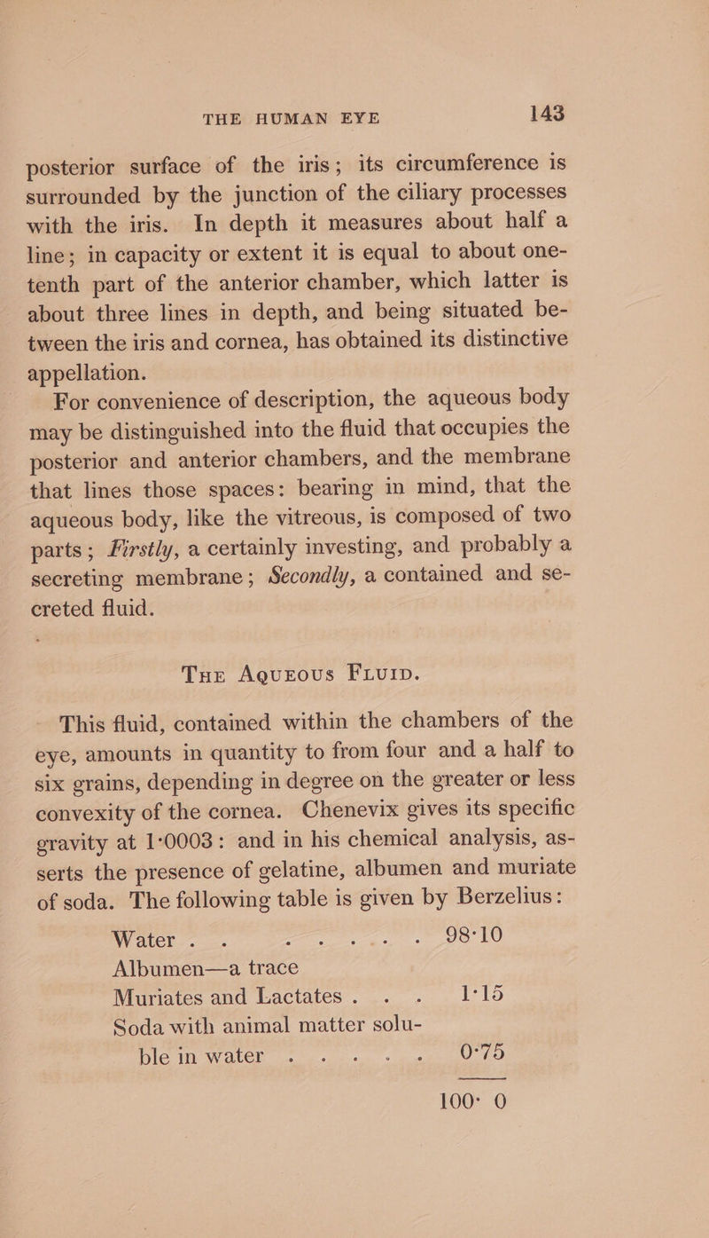 posterior surface of the iris; its circumference is surrounded by the junction of the ciliary processes with the iris. In depth it measures about half a line; in capacity or extent it is equal to about one- tenth part of the anterior chamber, which latter is about three lines in depth, and being situated be- tween the iris and cornea, has obtained its distinctive appellation. - For convenience of description, the aqueous body may be distinguished into the fluid that occupies the posterior and anterior chambers, and the membrane that lines those spaces: bearing in mind, that the aqueous body, like the vitreous, is composed of two parts; Firstly, a certainly investing, and probably a secreting membrane; Secondly, a contained and se- creted fluid. Tue Agueous FLUID. This fluid, contamed within the chambers of the eye, amounts in quantity to from four and a half to six grains, depending in degree on the greater or less convexity of the cornea. Chenevix gives its specific gravity at 1:0003: and in his chemical analysis, as- serts the presence of gelatine, albumen and muriate of soda. The following table is given by Berzelius: Water. . Pe ne Albumen—a. trace Muriates and Lactates. . . Ilo Soda with animal matter solu- ble in Wotek 6 a. se ee LU oO Soe? 100° 0