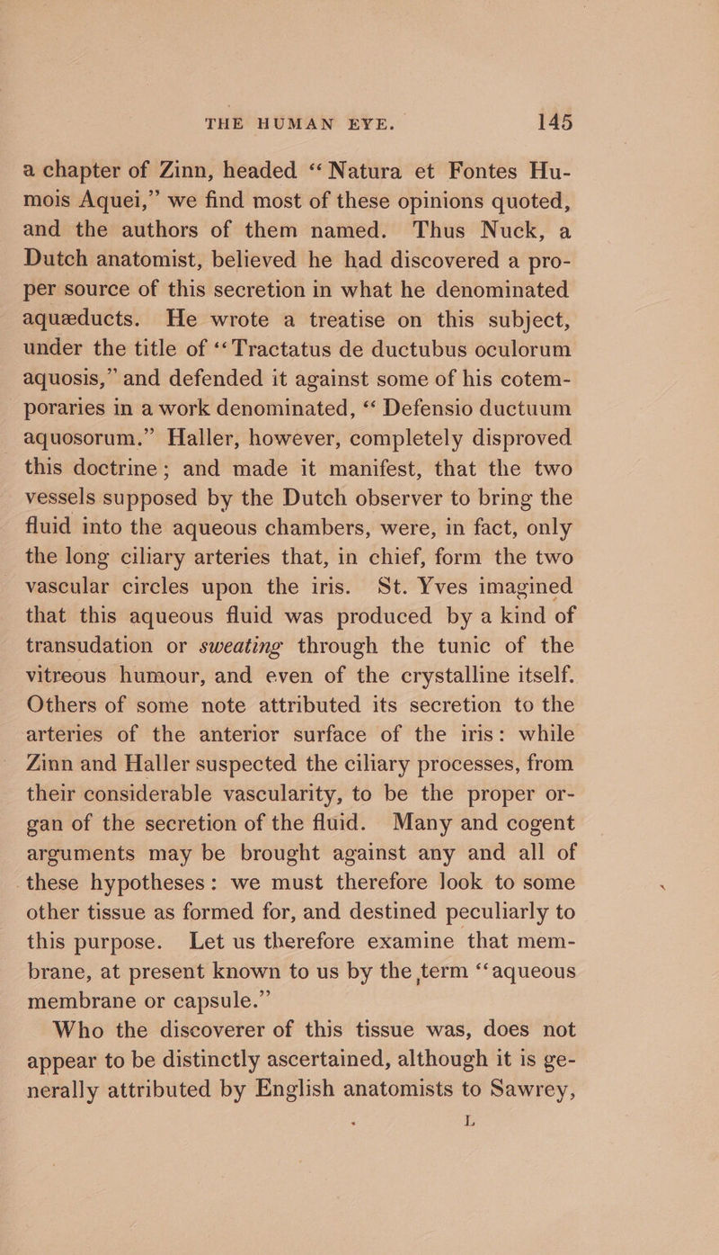 a chapter of Zinn, headed “‘ Natura et Fontes Hu- mois Aquei,”’ we find most of these opinions quoted, and the authors of them named. Thus Nuck, a Dutch anatomist, believed he had discovered a pro- per source of this secretion in what he denominated aqueducts. He wrote a treatise on this subject, under the title of ‘‘Tractatus de ductubus oculorum aquosis,” and defended it against some of his cotem- - poraries in a work denominated, “‘ Defensio ductuum _ aquosorum.” Haller, however, completely disproved this doctrine; and made it manifest, that the two vessels supposed by the Dutch observer to bring the fluid into the aqueous chambers, were, in fact, only the long ciliary arteries that, in chief, form the two vascular circles upon the iris. St. Yves imagined that this aqueous fluid was produced by a kind of transudation or sweating through the tunic of the vitreous humour, and even of the crystalline itself. Others of some note attributed its secretion to the arteries of the anterior surface of the iris: while Zinn and Haller suspected the ciliary processes, from their considerable vascularity, to be the proper or- gan of the secretion of the fluid. Many and cogent arguments may be brought against any and all of these hypotheses: we must therefore look to some other tissue as formed for, and destined peculiarly to this purpose. Let us therefore examine that mem- brane, at present known to us by the ,term “‘aqueous membrane or capsule.” Who the discoverer of this tissue was, does not appear to be distinctly ascertained, although it is ge- nerally attributed by English anatomists to Sawrey, ; L